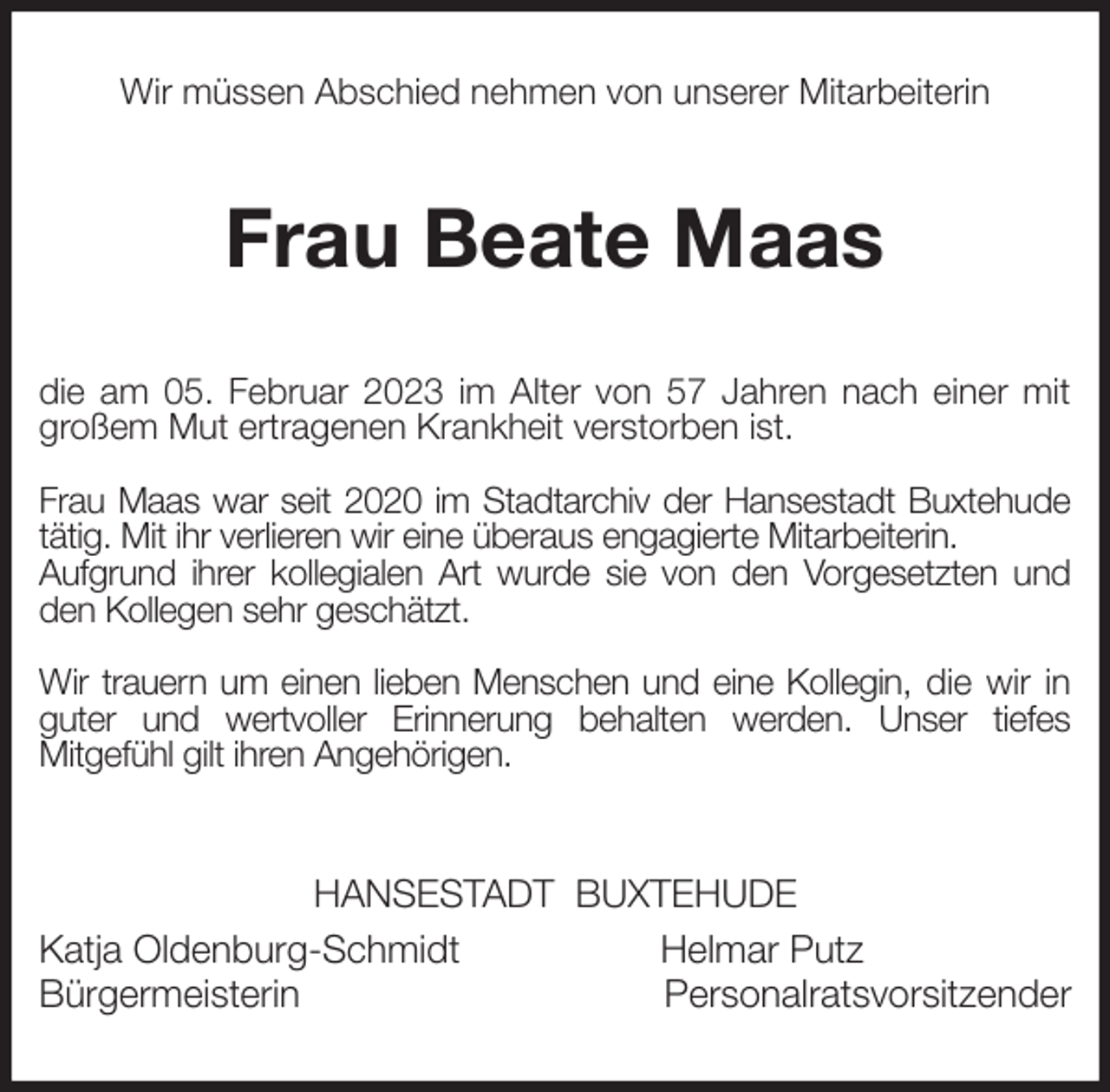 <p>Wir müssen Abschied nehmen von unserer Mitarbeiterin<br />Frau Beate Maas<br />die am 05. Februar 2023 im Alter von 57 Jahren nach einer mit großem Mut ertragenen Krankheit verstorben ist.</p><p>Frau Maas war seit 2020 im Stadtarchiv der Hansestadt Buxtehude tätig. Mit ihr verlieren wir eine überaus engagierte Mitarbeiterin.<br />Aufgrund ihrer kollegialen Art wurde sie von den Vorgesetzten und den Kollegen sehr geschätzt.</p><p>Wir trauern um einen lieben Menschen und eine Kollegin, die wir in<br />guter und wertvoller Erinnerung behalten werden. Unser tiefes<br />Mitgefühl gilt ihren Angehörigen.<br />HANSESTADT BUXTEHUDE<br />Katja Oldenburg-Schmidt Helmar Putz<br />Bürgermeisterin Personalratsvorsitzender</p>