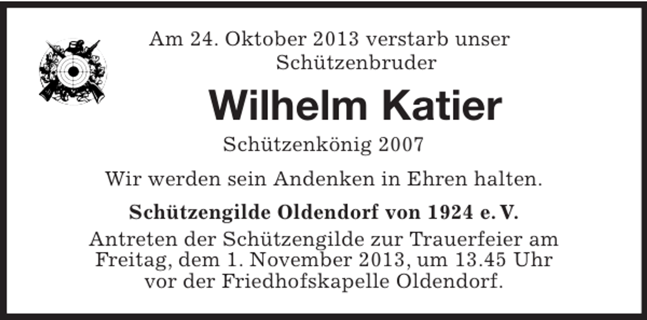 <p>Am 24. Oktober 2013 verstarb unser<br />Schützenbruder</p><p>Wilhelm Katier<br />Schützenkönig 2007<br />Wir werden sein Andenken in Ehren halten.<br />Schützengilde Oldendorf von 1924 e. V.<br />Antreten der Schützengilde zur Trauerfeier am<br />Freitag, dem 1. November 2013, um 13.45 Uhr<br />vor der Friedhofskapelle Oldendorf.</p>