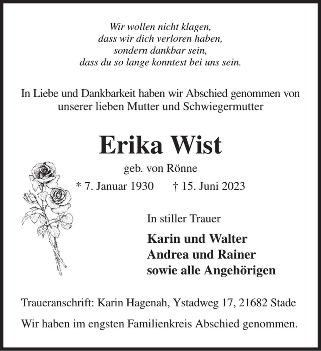 <p>Wir wollen nicht klagen,<br />dass wir dich verloren haben,<br />sondern dankbar sein,<br />dass du so lange konntest bei uns sein.<br />In Liebe und Dankbarkeit haben wir Abschied genommen von<br />unserer lieben Mutter und Schwiegermutter<br />Erika Wist<br />geb. von Rönne<br />* 7. Januar 1930 † 15. Juni 2023<br />In stiller Trauer<br />Karin und Walter<br />Andrea und Rainer<br />sowie alle Angehörigen<br />Traueranschrift: Karin Hagenah, Ystadweg 17, 21682 Stade<br />Wir haben im engsten Familienkreis Abschied genommen.</p>