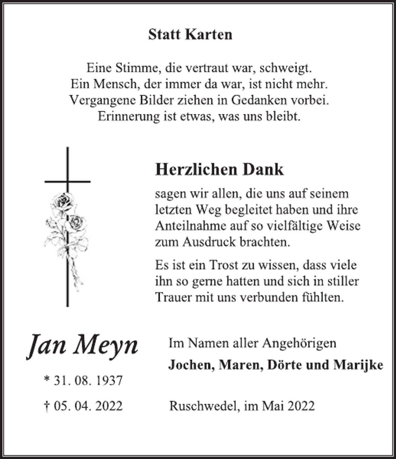 <p>Statt Karten<br />Eine Stimme, die vertraut war, schweigt.<br />Ein Mensch, der immer da war, ist nicht mehr.<br />Vergangene Bilder ziehen in Gedanken vorbei.<br />Erinnerung ist etwas, was uns bleibt.<br />Herzlichen Dank<br />sagen wir allen, die uns auf seinem<br />letzten Weg begleitet haben und ihre<br />Anteilnahme auf so vielfältige Weise<br />zum Ausdruck brachten.<br />Es ist ein Trost zu wissen, dass viele<br />ihn so gerne hatten und sich in stiller<br />Trauer mit uns verbunden fühlten.<br />Im Namen aller Angehörigen<br />Jochen, Maren, Dörte und Marijke<br />Ruschwedel, im Mai 2022<br />Jan Meyn<br />* 31. 08. 1937<br />† 05. 04. 2022</p>