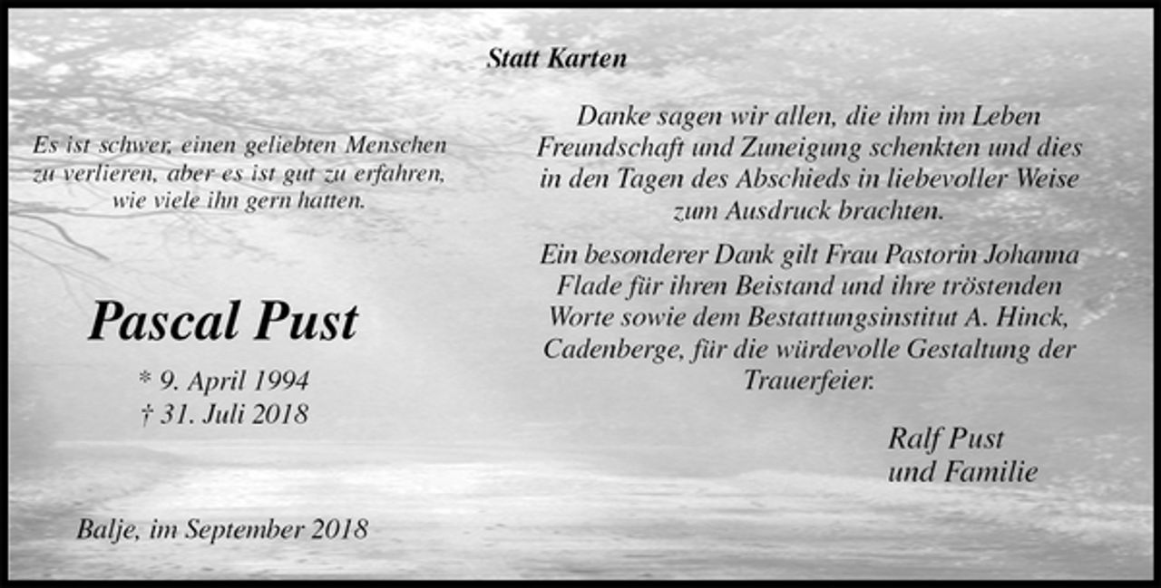 <p>Statt Karten<br />Danke sagen wir allen, die ihm im Leben Freundschaft und Zuneigung schenkten und dies in den Tagen des Abschieds in liebevoller Weise zum Ausdruck brachten.<br />Ein besonderer Dank gilt Frau Pastorin Johanna<br />Flade für ihren Beistand und ihre tröstenden Worte sowie dem Bestattungsinstitut A. Hinck, Cadenberge, für die würdevolle Gestaltung der Trauerfeier.<br />Ralf Pust<br />und Familie<br />Balje, im September 2018<br />Pascal Pust<br />* 9. April 1994<br />† 31. Juli 2018</p><p>Es ist schwer, einen geliebten Menschen zu verlieren, aber es ist gut zu erfahren, wie viele ihn gern hatten.</p>
