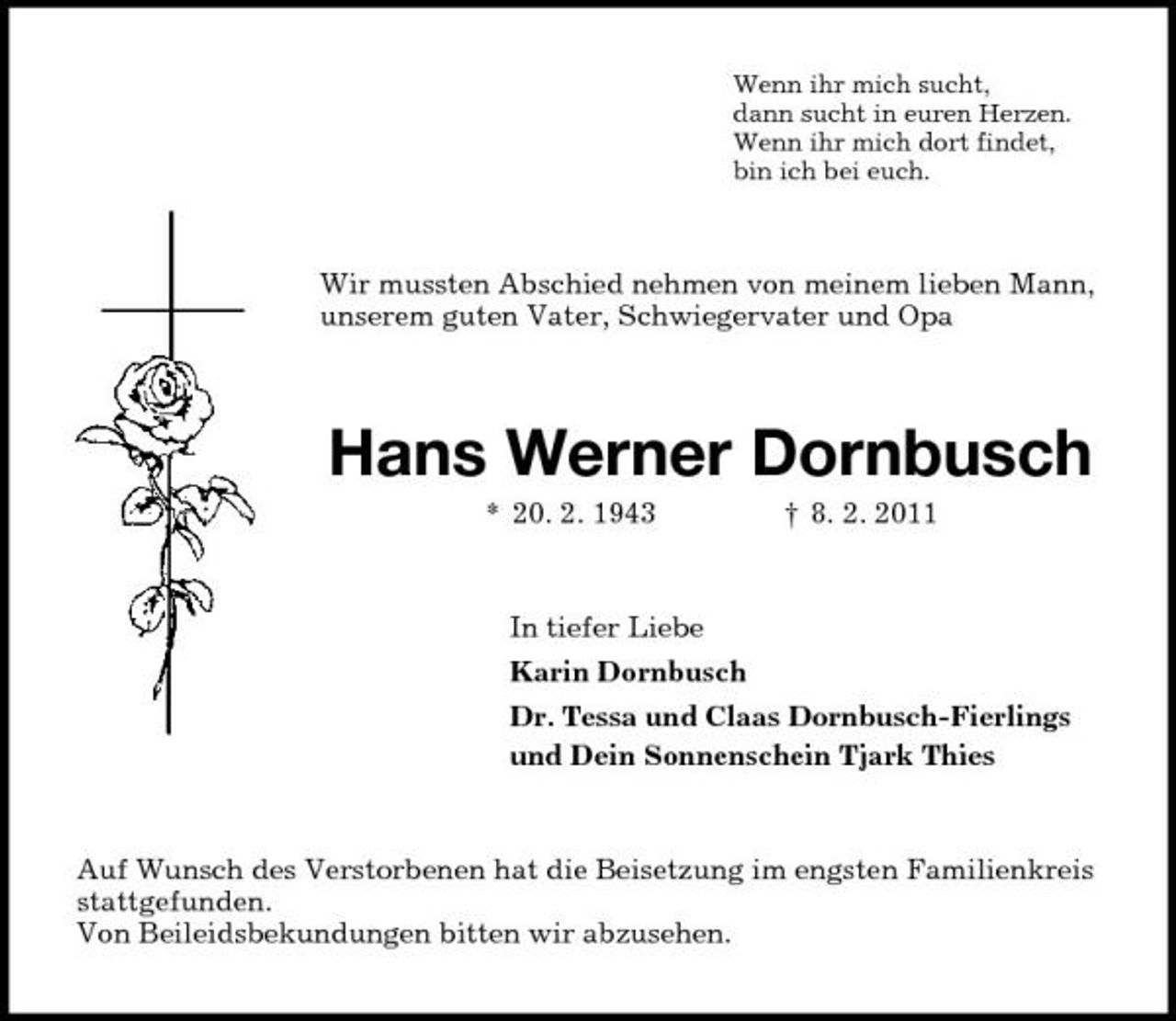 <p>Wenn ihr mich sucht,<br />dann sucht in euren Herzen.<br />Wenn ihr mich dort findet,<br />bin ich bei euch.<br />Wir mussten Abschied nehmen von meinem lieben Mann, unserem guten Vater, Schwiegervater und Opa<br />Hans Werner Dornbusch<br />* 20. 2. 1943 † 8. 2. 2011<br />In tiefer Liebe<br />Karin Dornbusch<br />Dr. Tessa und Claas Dornbusch-Fierlings<br />und Dein Sonnenschein Tjark Thies<br />Auf Wunsch des Verstorbenen hat die Beisetzung im engsten Familienkreis stattgefunden.<br />Von Beileidsbekundungen bitten wir abzusehen.</p>
