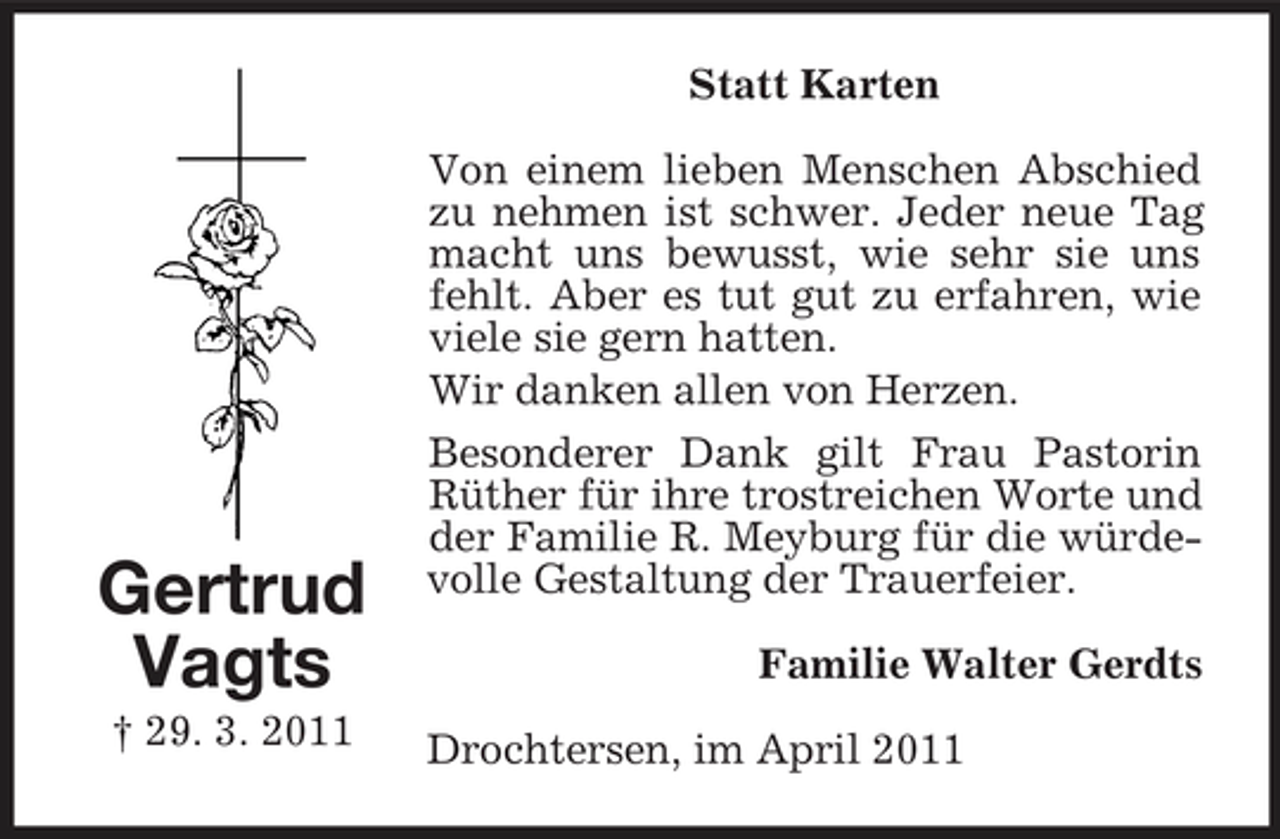 <p>Statt Karten Von einem lieben Menschen Abschied zu nehmen ist schwer. Jeder neue Tag macht uns bewusst, wie sehr sie uns fehlt. Aber es tut gut zu erfahren, wie viele sie gern hatten. Wir danken allen von Herzen. Besonderer Dank gilt Frau Pastorin Rüther für ihre trostreichen Worte und der Familie R. Meyburg für die würdevolle Gestaltung der Trauerfeier. Familie Walter Gerdts Drochtersen, im April 2011</p><p>Gertrud Vagts<br />† 29. 3. 2011</p>