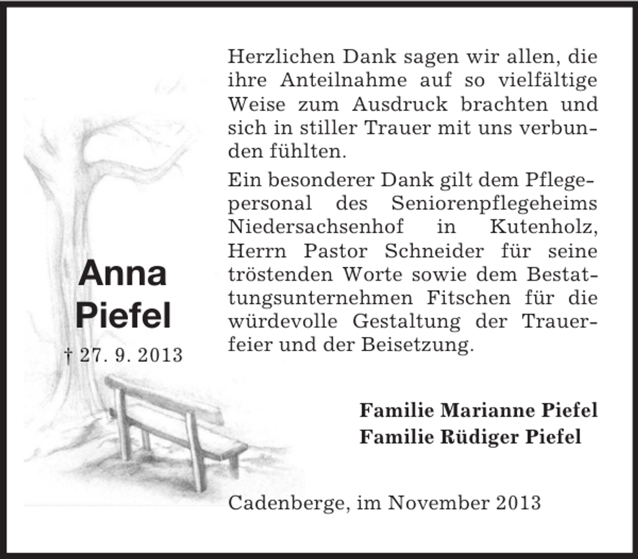 <p>Anna<br />Piefel<br />† 27. 9. 2013</p><p>Herzlichen Dank sagen wir allen, die<br />ihre Anteilnahme auf so vielfältige<br />Weise zum Ausdruck brachten und<br />sich in stiller Trauer mit uns verbunden fühlten.<br />Ein besonderer Dank gilt dem Pflegepersonal des Seniorenpflegeheims<br />Niedersachsenhof<br />in<br />Kutenholz,<br />Herrn Pastor Schneider für seine<br />tröstenden Worte sowie dem Bestattungsunternehmen Fitschen für die<br />würdevolle Gestaltung der Trauerfeier und der Beisetzung.<br />Familie Marianne Piefel<br />Familie Rüdiger Piefel<br />Cadenberge, im November 2013</p>