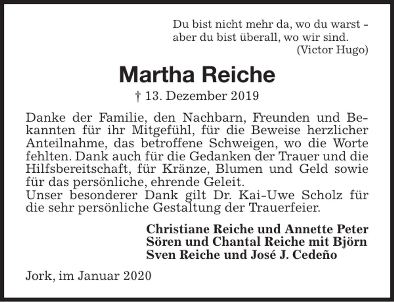 <p>Du bist nicht mehr da, wo du warst -<br />aber du bist überall, wo wir sind.<br />(Victor Hugo)<br />Martha Reiche<br />† 13. Dezember 2019<br />Danke der Familie, den Nachbarn, Freunden und Bekannten für ihr Mitgefühl, für die Beweise herzlicher Anteilnahme, das betroffene Schweigen, wo die Worte fehlten. Dank auch für die Gedanken der Trauer und die Hilfsbereitschaft, für Kränze, Blumen und Geld sowie für das persönliche, ehrende Geleit.<br />Unser besonderer Dank gilt Dr. Kai-Uwe Scholz für die sehr persönliche Gestaltung der Trauerfeier.<br />Christiane Reiche und Annette Peter<br />Sören und Chantal Reiche mit Björn<br />Sven Reiche und José J. Cedeño<br />Jork, im Januar 2020</p>