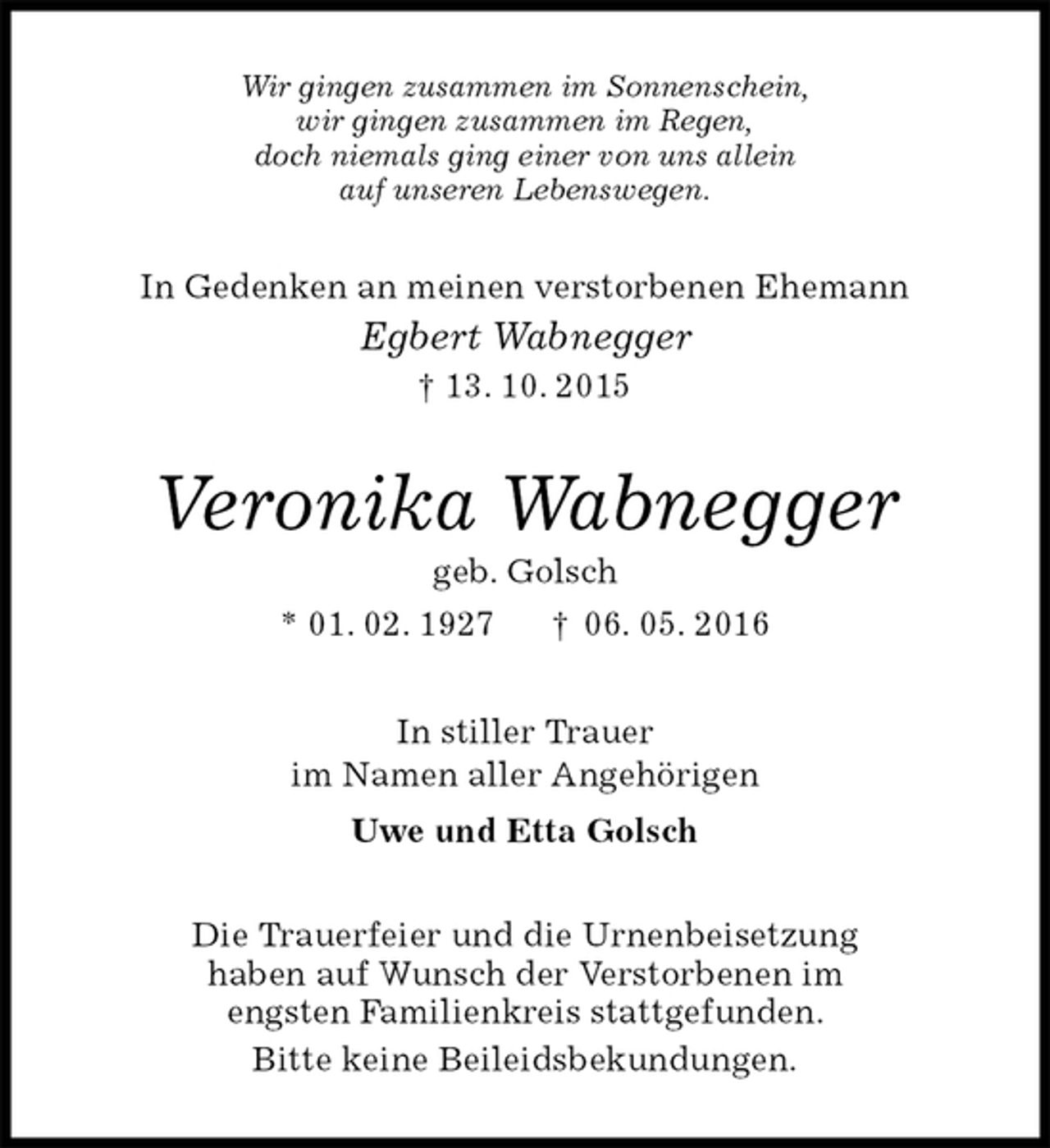 <p>Wir gingen zusammen im Sonnenschein,<br />wir gingen zusammen im Regen,<br />doch niemals ging einer von uns allein<br />auf unseren Lebenswegen.<br />In Gedenken an meinen verstorbenen Ehemann<br />Egbert Wabnegger<br />† 13. 10. 2015<br />Veronika Wabnegger<br />geb. Golsch<br />* 01. 02. 1927 † 06. 05. 2016<br />In stiller Trauer<br />im Namen aller Angehörigen<br />Uwe und Etta Golsch<br />Die Trauerfeier und die Urnenbeisetzung<br />haben auf Wunsch der Verstorbenen im<br />engsten Familienkreis stattgefunden.<br />Bitte keine Beileidsbekundungen.</p>