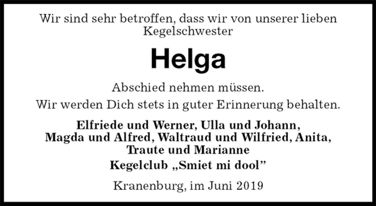 <p>Wir sind sehr betroffen, dass wir von unserer lieben<br />Kegelschwester<br />Helga<br />Abschied nehmen müssen.<br />Wir werden Dich stets in guter Erinnerung behalten.<br />Elfriede und Werner, Ulla und Johann,<br />Magda und Alfred, Waltraud und Wilfried, Anita,<br />Traute und Marianne<br />Kegelclub „Smiet mi dool”<br />Kranenburg, im Juni 2019</p>