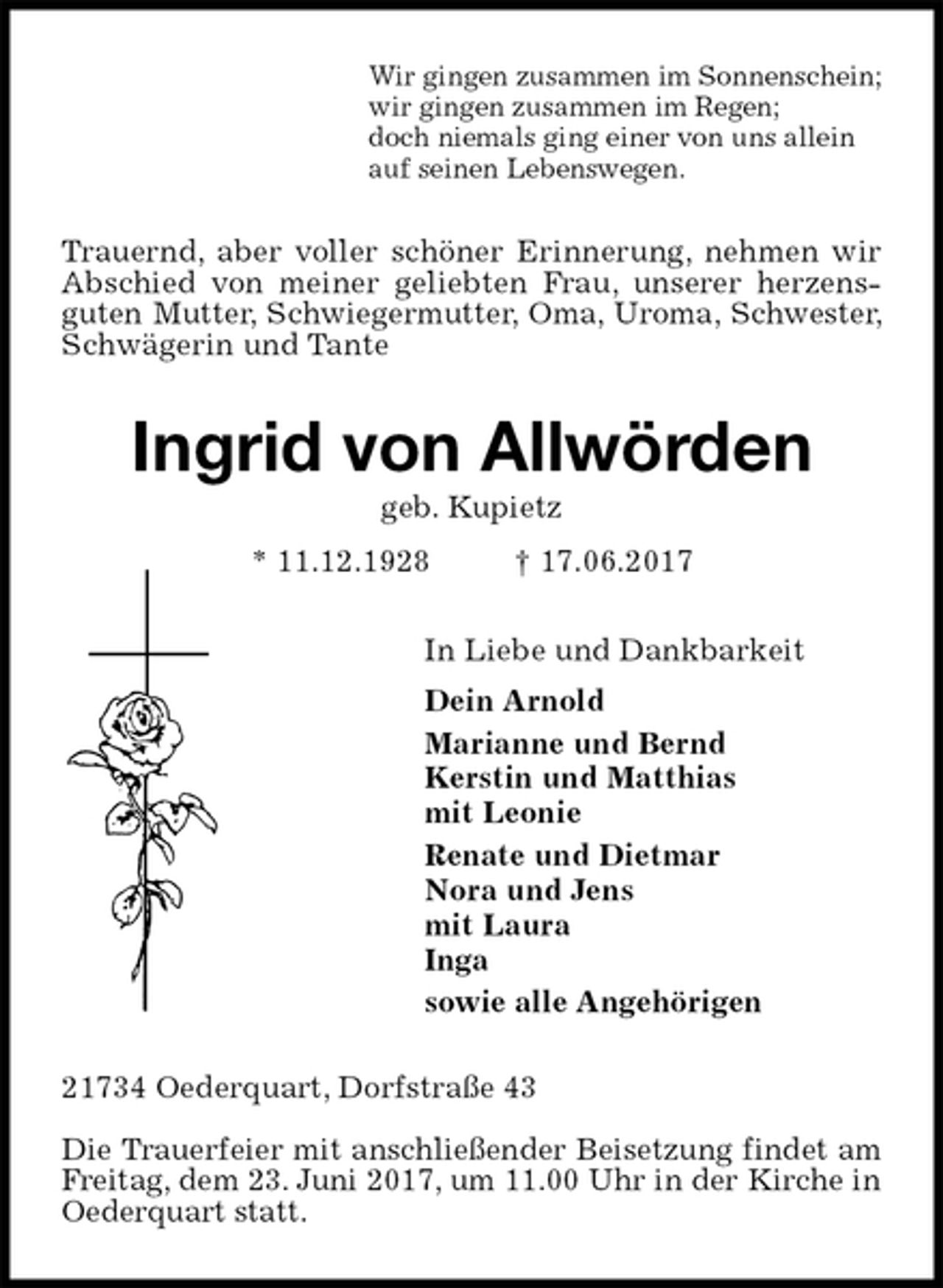 <p>Wir gingen zusammen im Sonnenschein;<br />wir gingen zusammen im Regen;<br />doch niemals ging einer von uns allein<br />auf seinen Lebenswegen.<br />Trauernd, aber voller schöner Erinnerung, nehmen wir Abschied von meiner geliebten Frau, unserer herzens-guten Mutter, Schwiegermutter, Oma, Uroma, Schwester, Schwägerin und Tante<br />Ingrid von Allwörden<br />geb. Kupietz<br />* 11.12.1928 † 17.06.2017<br />In Liebe und Dankbarkeit<br />Dein Arnold<br />Marianne und Bernd<br />Kerstin und Matthias<br />mit Leonie<br />Renate und Dietmar<br />Nora und Jens<br />mit Laura<br />Inga<br />sowie alle Angehörigen<br />21734 Oederquart, Dorfstraße 43</p><p>Die Trauerfeier mit anschließender Beisetzung findet am Freitag, dem 23. Juni 2017, um 11.00 Uhr in der Kirche in Oederquart statt.</p>