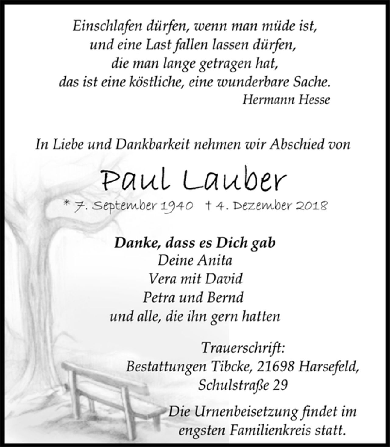 <p>Einschlafen dürfen, wenn man müde ist,<br />und eine Last fallen lassen dürfen,<br />die man lange getragen hat,<br />das ist eine köstliche, eine wunderbare Sache.<br />Hermann Hesse<br />In Liebe und Dankbarkeit nehmen wir Abschied von<br />Paul Lauber<br />* 7. September 1940 † 4. Dezember 2018<br />Danke, dass es Dich gab<br />Deine Anita<br />Vera mit David<br />Petra und Bernd<br />und alle, die ihn gern hatten<br />Trauerschrift:<br />Bestattungen Tibcke, 21698 Harsefeld,<br />Schulstraße 29<br />Die Urnenbeisetzung findet im engsten Familienkreis statt.</p>