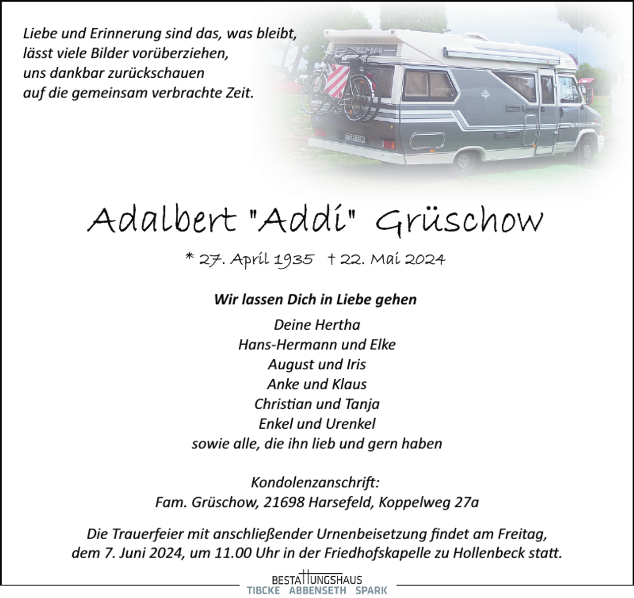 <p>Liebe und Erinnerung sind das, was bleibt,<br />lässt viele Bilder vorüberziehen,<br />uns dankbar zurückschauen<br />auf die gemeinsam verbrachte Zeit.</p>
<p>Wir lassen Dich in Liebe gehen<br />Deine Hertha<br />Hans­Hermann und Elke<br />August und Iris<br />Anke und Klaus<br />Christian und Tanja<br />Enkel und Urenkel<br />sowie alle, die ihn lieb und gern haben<br />Kondolenzanschrift:<br />Fam. Grüschow, 21698 Harsefeld, Koppelweg 27a<br />Die Trauerfeier mit anschließender Urnenbeisetzung ﬁndet am Freitag,<br />dem 7. Juni 2024, um 11.00 Uhr in der Friedhofskapelle zu Hollenbeck statt.</p>