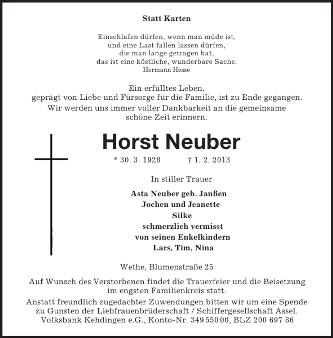 <p>Statt Karten<br />Einschlafen dürfen, wenn man müde ist,<br />und eine Last fallen lassen dürfen,<br />die man lange getragen hat,<br />das ist eine köstliche, wunderbare Sache.<br />Hermann Hesse<br />Ein erfülltes Leben,<br />geprägt von Liebe und Fürsorge für die Familie, ist zu Ende gegangen.<br />Wir werden uns immer voller Dankbarkeit an die gemeinsame<br />schöne Zeit erinnern.<br />Horst Neuber<br />* 30. 3. 1928 † 1. 2. 2013<br />In stiller Trauer<br />Asta Neuber geb. Janßen<br />Jochen und Jeanette<br />Silke<br />schmerzlich vermisst<br />von seinen Enkelkindern<br />Lars, Tim, Nina<br />Wethe, Blumenstraße 25<br />Auf Wunsch des Verstorbenen findet die Trauerfeier und die Beisetzung<br />im engsten Familienkreis statt.<br />Anstatt freundlich zugedachter Zuwendungen bitten wir um eine Spende zu Gunsten der Liebfrauenbrüderschaft / Schiffergesellschaft Assel.<br />Volksbank Kehdingen e.G., Konto-Nr. 349 550 00, BLZ 200 697 86</p>