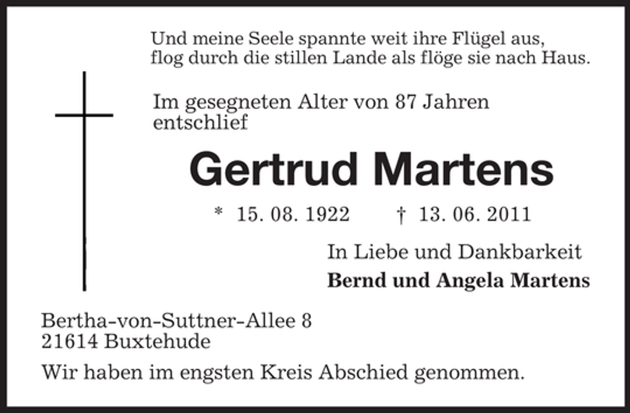 <p>Und meine Seele spannte weit ihre Flügel aus,<br />flog durch die stillen Lande als flöge sie nach Haus.</p><p>Im gesegneten Alter von 87 Jahren<br />entschlief</p><p>Gertrud Martens<br />* 15. 08. 1922</p><p>† 13. 06. 2011</p><p>In Liebe und Dankbarkeit<br />Bernd und Angela Martens<br />Bertha-von-Suttner-Allee 8<br />21614 Buxtehude<br />Wir haben im engsten Kreis Abschied genommen.</p>