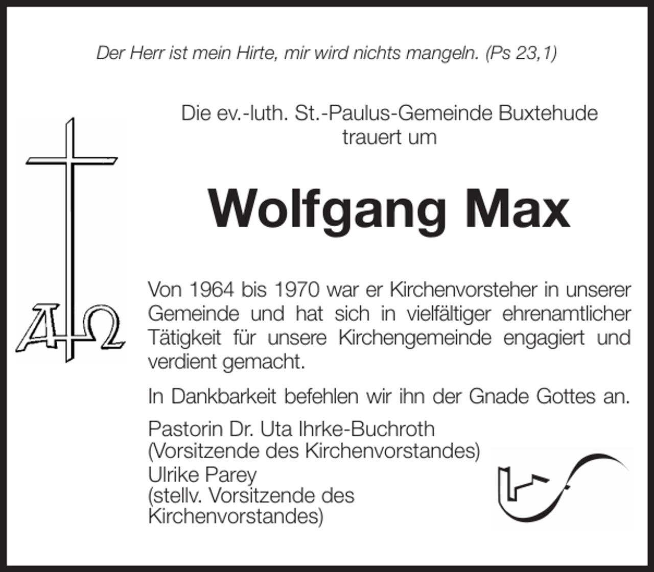 <p>Der Herr ist mein Hirte, mir wird nichts mangeln. (Ps 23,1)<br />Die ev.-luth. St.-Paulus-Gemeinde Buxtehude<br />trauert um<br />Wolfgang Max<br />Von 1964 bis 1970 war er Kirchenvorsteher in unserer<br />Gemeinde und hat sich in vielfältiger ehrenamtlicher<br />Tätigkeit für unsere Kirchengemeinde engagiert und<br />verdient gemacht.<br />In Dankbarkeit befehlen wir ihn der Gnade Gottes an.<br />Pastorin Dr. Uta Ihrke-Buchroth<br />(Vorsitzende des Kirchenvorstandes)<br />Ulrike Parey<br />(stellv. Vorsitzende des<br />Kirchenvorstandes)</p>