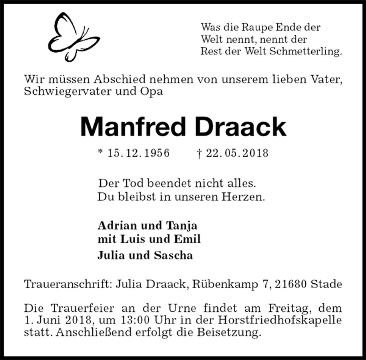 <p>Was die Raupe Ende der<br />Welt nennt, nennt der<br />Rest der Welt Schmetterling.<br />Wir müssen Abschied nehmen von unserem lieben Vater, Schwiegervater und Opa<br />Manfred Draack<br />* 15. 12. 1956 † 22. 05. 2018<br />Der Tod beendet nicht alles.<br />Du bleibst in unseren Herzen.<br />Adrian und Tanja<br />mit Luis und Emil<br />Julia und Sascha<br />Traueranschrift: Julia Draack, Rübenkamp 7, 21680 Stade</p><p>Die Trauerfeier an der Urne findet am Freitag, dem<br />1. Juni 2018, um 13:00 Uhr in der Horstfriedhofskapelle statt. Anschließend erfolgt die Beisetzung.</p>