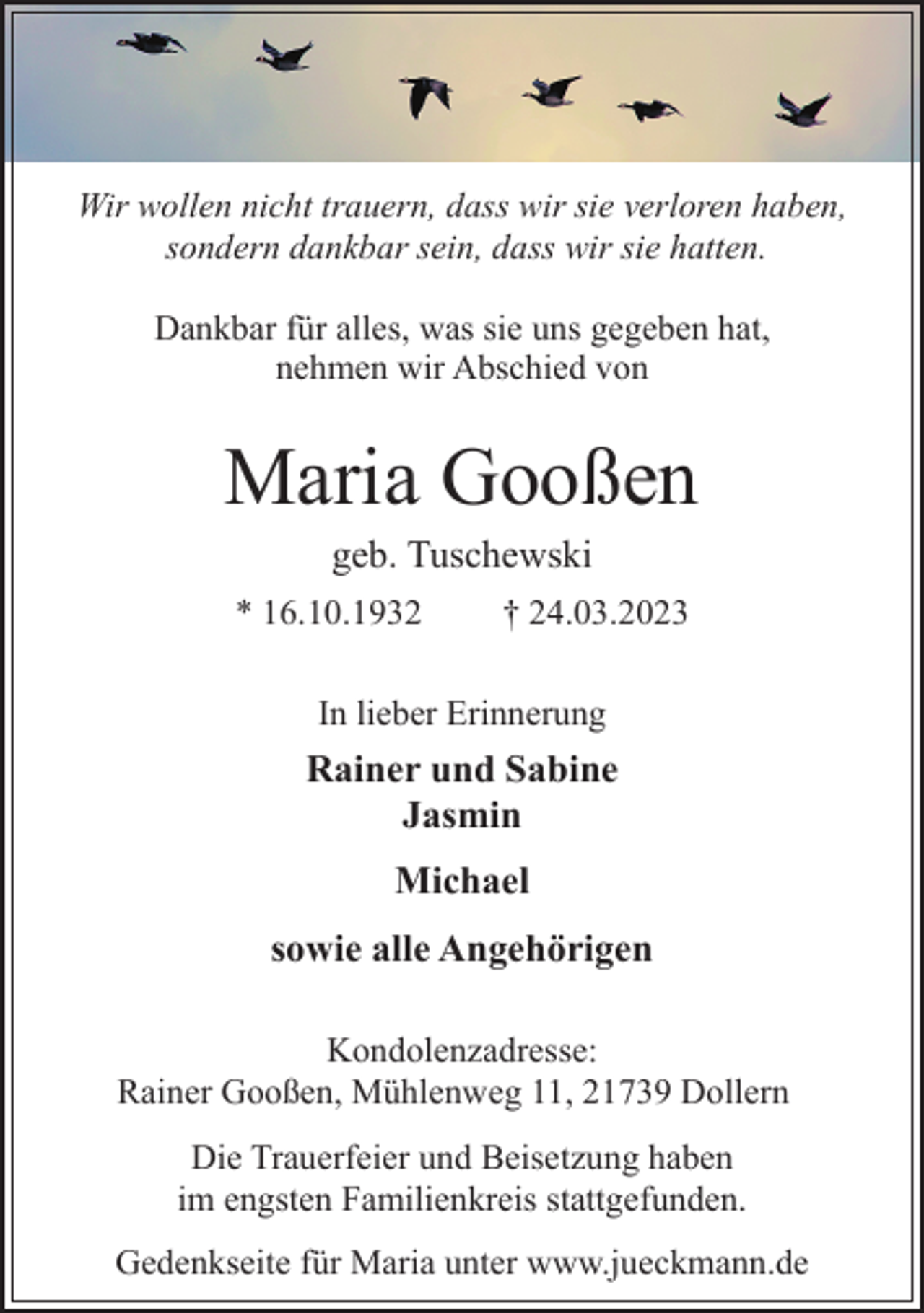 <p>Wir wollen nicht trauern, dass wir sie verloren haben,<br />sondern dankbar sein, dass wir sie hatten.<br />Dankbar für alles, was sie uns gegeben hat,<br />nehmen wir Abschied von<br />Maria Gooßen<br />* 16.10.1932 † 24.03.2023<br />In lieber Erinnerung<br />Rainer und Sabine<br />Jasmin<br />Michael<br />sowie alle Angehörigen<br />Kondolenzadresse:<br />Rainer Gooßen, Mühlenweg 11, 21739 Dollern<br />Die Trauerfeier und Beisetzung haben<br />im engsten Familienkreis stattgefunden.<br />Gedenkseite für Maria unter www.jueckmann.de</p>