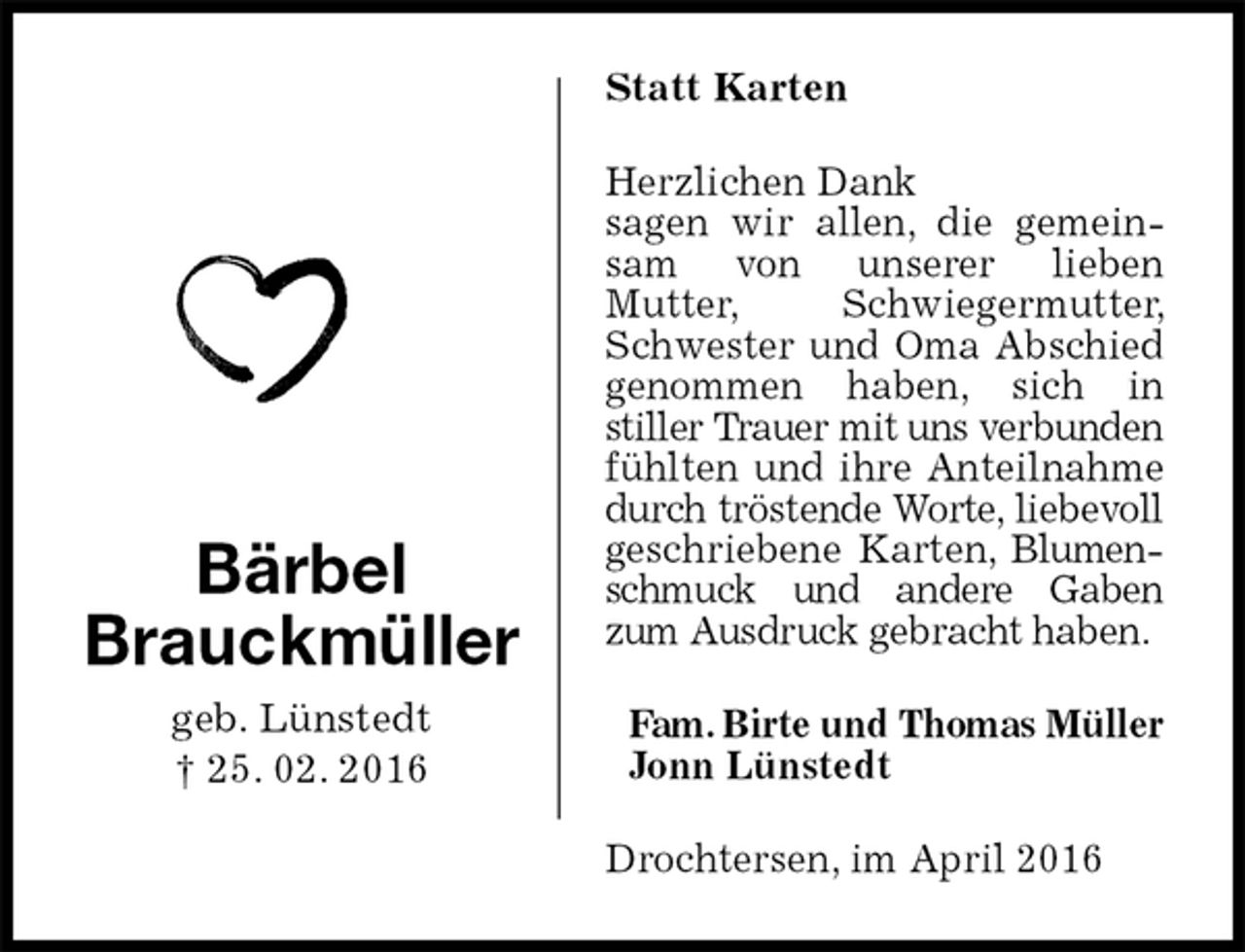 <p>Statt Karten<br />Herzlichen Dank<br />sagen wir allen, die gemeinsam von unserer lieben<br />Mutter, Schwiegermutter, Schwester und Oma Abschied genommen haben, sich in<br />stiller Trauer mit uns verbunden fühlten und ihre Anteilnahme durch tröstende Worte, liebevoll geschriebene Karten, Blumenschmuck und andere Gaben zum Ausdruck gebracht haben.<br />Fam. Birte und Thomas Müller<br />Jonn Lünstedt<br />Drochtersen, im April 2016<br />Bärbel<br />Brauckmüller<br />geb. Lünstedt<br />† 25. 02. 2016</p>