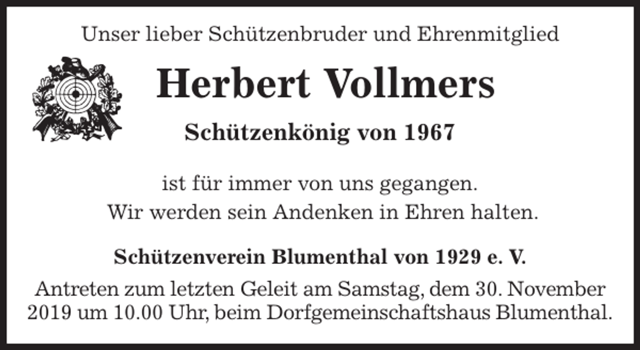 <p>Unser lieber Schützenbruder und Ehrenmitglied<br />Herbert Vollmers<br />Schützenkönig von 1967<br />Schützenverein Blumenthal von 1929 e. V.<br />Antreten zum letzten Geleit am Samstag, dem 30. November 2019 um 10.00 Uhr, beim Dorfgemeinschaftshaus Blumenthal.<br />ist für immer von uns gegangen.<br />Wir werden sein Andenken in Ehren halten.</p>