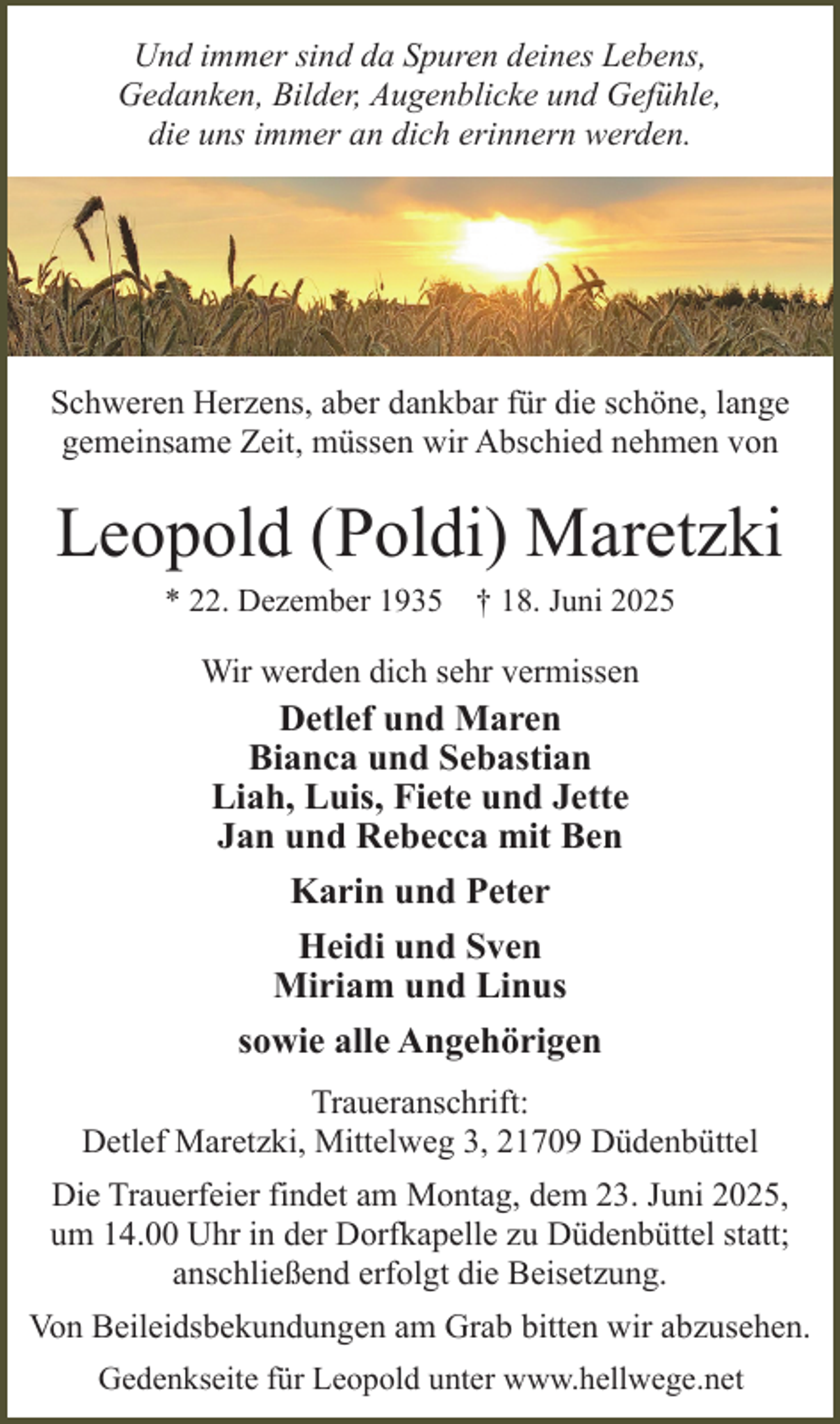 <p>Und immer sind da Spuren deines Lebens,<br />Gedanken, Bilder, Augenblicke und Gefühle,<br />die uns immer an dich erinnern werden.</p><p>Schweren Herzens, aber dankbar für die schöne, lange<br />gemeinsame Zeit, müssen wir Abschied nehmen von</p><p>Leopold (Poldi) Maretzki<br />* 22. Dezember 1935 † 18. Juni 2025</p><p>Wir werden dich sehr vermissen</p><p>Detlef und Maren<br />Bianca und Sebastian<br />Liah, Luis, Fiete und Jette<br />Jan und Rebecca mit Ben<br />Karin und Peter<br />Heidi und Sven<br />Miriam und Linus<br />sowie alle Angehörigen<br />Traueranschrift:<br />Detlef Maretzki, Mittelweg 3, 21709 Düdenbüttel<br />Die Trauerfeier findet am Montag, dem 23. Juni 2025,<br />um 14.00 Uhr in der Dorfkapelle zu Düdenbüttel statt;<br />anschließend erfolgt die Beisetzung.<br />Von Beileidsbekundungen am Grab bitten wir abzusehen.<br />Gedenkseite für Leopold unter www.hellwege.net</p>