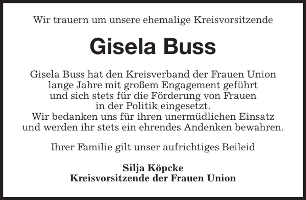 <p>Wir trauern um unsere ehemalige Kreisvorsitzende<br />Gisela Buss<br />Gisela Buss hat den Kreisverband der Frauen Union<br />lange Jahre mit großem Engagement geführt<br />und sich stets für die Förderung von Frauen<br />in der Politik eingesetzt.<br />Wir bedanken uns für ihren unermüdlichen Einsatz<br />und werden ihr stets ein ehrendes Andenken bewahren.</p><p>Ihrer Familie gilt unser aufrichtiges Beileid<br />Silja Köpcke<br />Kreisvorsitzende der Frauen Union</p>