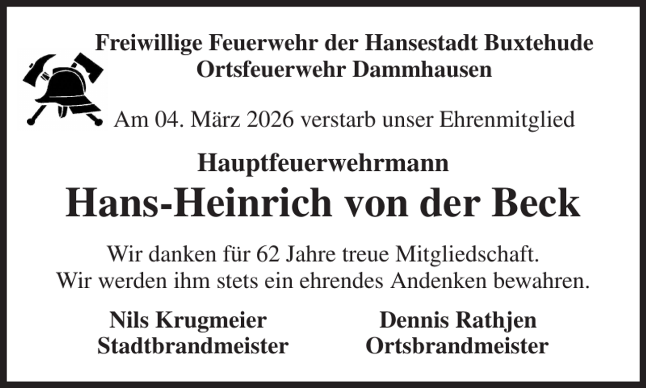 <p>Freiwillige Feuerwehr der Hansestadt Buxtehude<br />Ortsfeuerwehr Dammhausen<br />Am 04. März 2026 verstarb unser Ehrenmitglied<br />Hauptfeuerwehrmann<br />Hans-Heinrich von der Beck<br />Wir danken für 62 Jahre treue Mitgliedschaft.<br />Wir werden ihm stets ein ehrendes Andenken bewahren.<br />Nils Krugmeier Dennis Rathjen<br />Stadtbrandmeister Ortsbrandmeister</p>