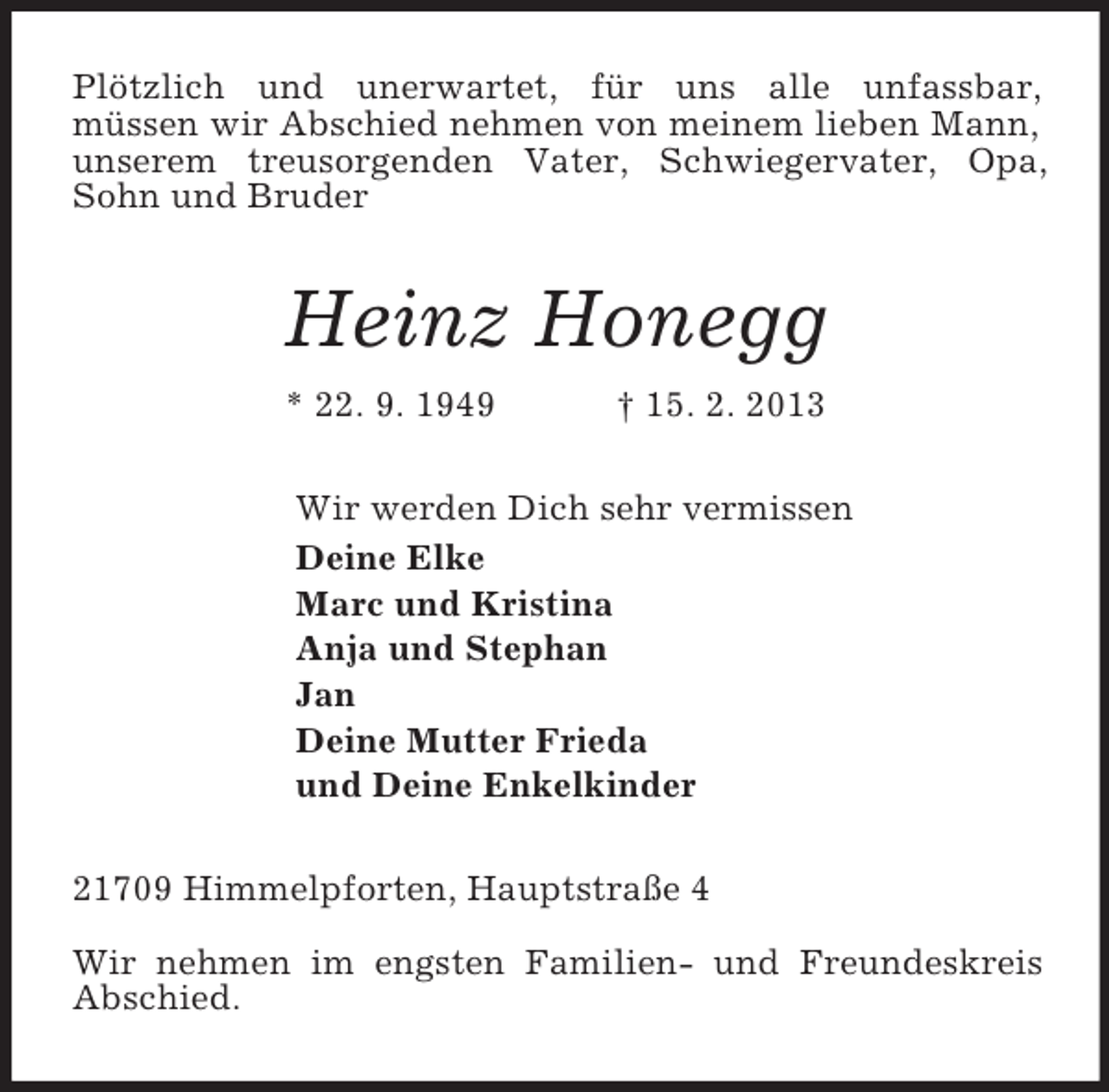 <p>Plötzlich und unerwartet, für uns alle unfassbar,<br />müssen wir Abschied nehmen von meinem lieben Mann, unserem treusorgenden Vater, Schwiegervater, Opa, Sohn und Bruder<br />Heinz Honegg<br />* 22. 9. 1949 † 15. 2. 2013<br />Wir werden Dich sehr vermissen<br />Deine Elke<br />Marc und Kristina<br />Anja und Stephan<br />Jan<br />Deine Mutter Frieda<br />und Deine Enkelkinder<br />21709 Himmelpforten, Hauptstraße 4</p>
<p>Wir nehmen im engsten Familien- und Freundeskreis Abschied.</p>