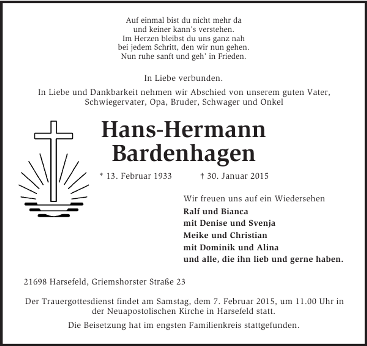 <p>Auf einmal bist du nicht mehr da<br />und keiner kann’s verstehen.<br />Im Herzen bleibst du uns ganz nah<br />bei jedem Schritt, den wir nun gehen.<br />Nun ruhe sanft und geh’ in Frieden.<br />In Liebe verbunden.<br />In Liebe und Dankbarkeit nehmen wir Abschied von unserem guten Vater, Schwiegervater, Opa, Bruder, Schwager und Onkel<br />Hans-Hermann<br />Bardenhagen<br />* 13. Februar 1933 † 30. Januar 2015<br />Wir freuen uns auf ein Wiedersehen<br />Ralf und Bianca<br />mit Denise und Svenja<br />Meike und Christian<br />mit Dominik und Alina<br />und alle, die ihn lieb und gerne haben.<br />21698 Harsefeld, Griemshorster Straße 23</p><p>Der Trauergottesdienst findet am Samstag, dem 7. Februar 2015, um 11.00 Uhr in der Neuapostolischen Kirche in Harsefeld statt.<br />Die Beisetzung hat im engsten Familienkreis stattgefunden.</p>