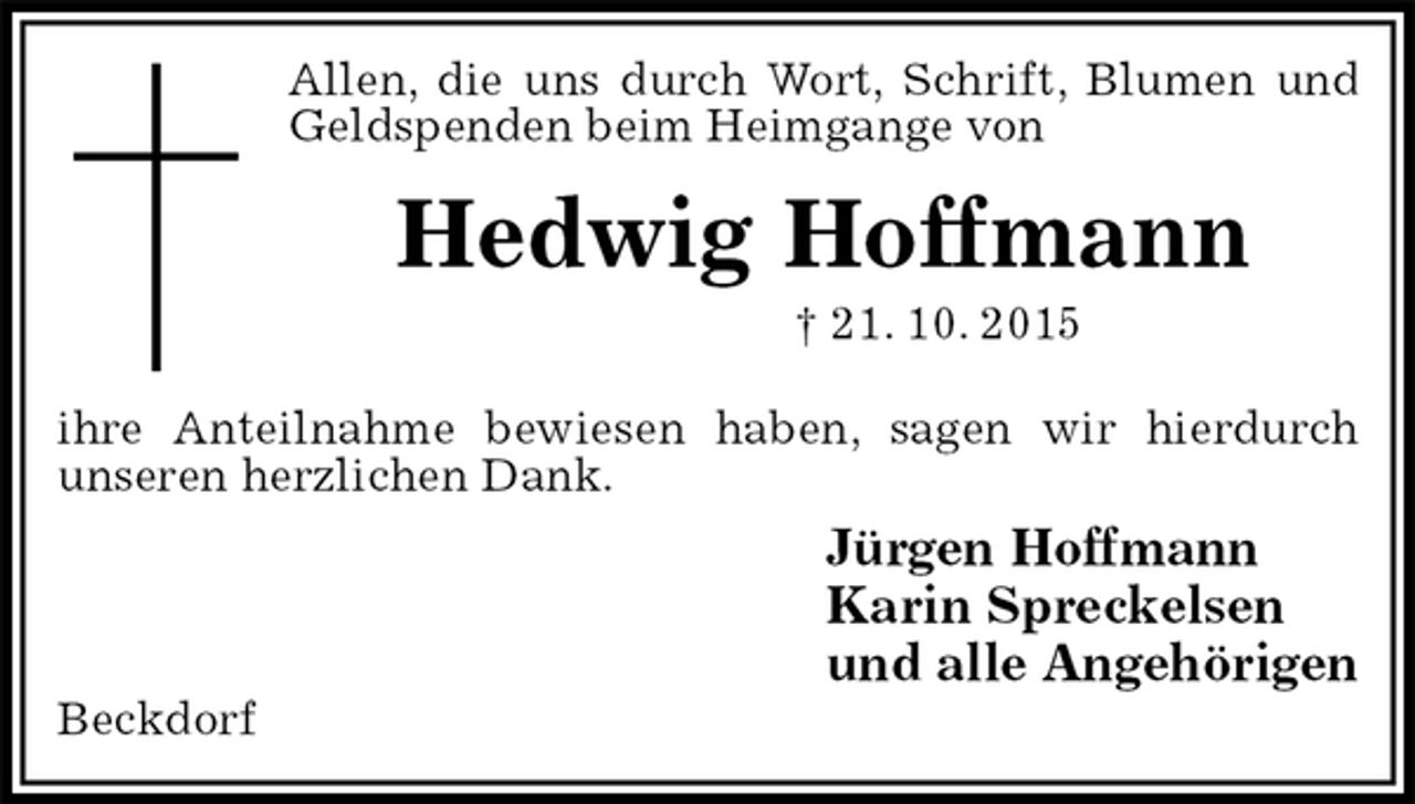 <p>Allen, die uns durch Wort, Schrift, Blumen und Geldspenden beim Heimgange von<br />Hedwig Hoffmann<br />† 21. 10. 2015<br />ihre Anteilnahme bewiesen haben, sagen wir hierdurch<br />unseren herzlichen Dank.<br />Jürgen Hoffmann<br />Karin Spreckelsen<br />und alle Angehörigen<br />Beckdorf</p>