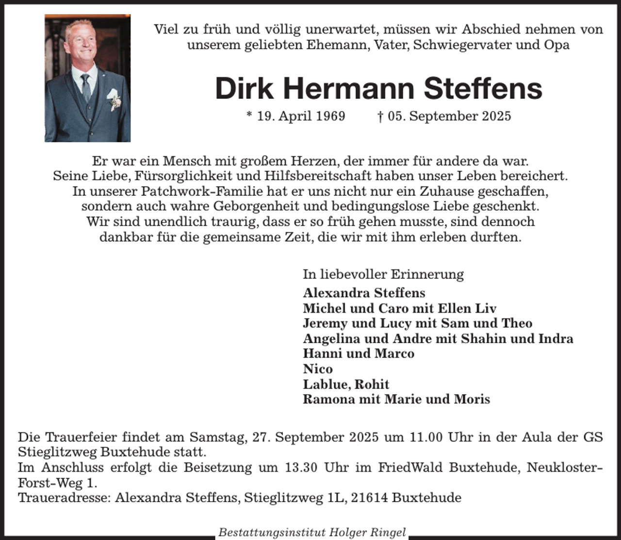 <p>Viel zu früh und völlig unerwartet, müssen wir Abschied nehmen von unserem geliebten Ehemann, Vater, Schwiegervater und Opa<br />Dirk Hermann Steffens<br />* 19. April 1969 † 05. September 2025<br />Er war ein Mensch mit großem Herzen, der immer für andere da war.<br />Seine Liebe, Fürsorglichkeit und Hilfsbereitschaft haben unser Leben bereichert.<br />In unserer Patchwork-Familie hat er uns nicht nur ein Zuhause geschaffen,<br />sondern auch wahre Geborgenheit und bedingungslose Liebe geschenkt.<br />Wir sind unendlich traurig, dass er so früh gehen musste, sind dennoch<br />dankbar für die gemeinsame Zeit, die wir mit ihm erleben durften.<br />In liebevoller Erinnerung<br />Alexandra Steffens<br />Michel und Caro mit Ellen Liv<br />Jeremy und Lucy mit Sam und Theo<br />Angelina und Andre mit Shahin und Indra<br />Hanni und Marco<br />Nico<br />Lablue, Rohit<br />Ramona mit Marie und Moris<br />Die Trauerfeier findet am Samstag, 27. September 2025 um 11.00 Uhr in der Aula der GS Stieglitzweg Buxtehude statt.<br />Im Anschluss erfolgt die Beisetzung um 13.30 Uhr im FriedWald Buxtehude, Neukloster-Forst-Weg 1.<br />Traueradresse: Alexandra Steffens, Stieglitzweg 1L, 21614 Buxtehude<br />Bestattungsinstitut Holger Ringel</p>