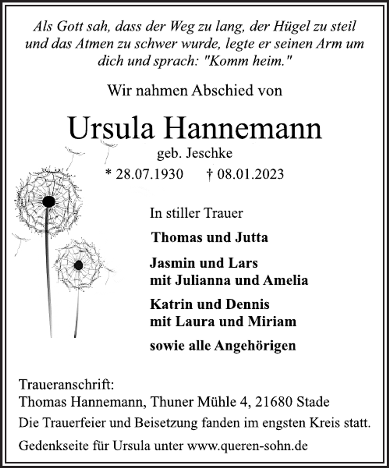 <p>Als Gott sah, dass der Weg zu lang, der Hügel zu steil<br />und das Atmen zu schwer wurde, legte er seinen Arm um<br />dich und sprach: "Komm heim."<br />Wir nahmen Abschied von<br />Ursula Hannemann<br />geb. Jeschke<br />* 28.07.1930 † 08.01.2023<br />In stiller Trauer<br />Thomas und Jutta<br />Jasmin und Lars<br />mit Julianna und Amelia<br />Katrin und Dennis<br />mit Laura und Miriam<br />sowie alle Angehörigen<br />Traueranschrift:<br />Thomas Hannemann, Thuner Mühle 4, 21680 Stade<br />Die Trauerfeier und Beisetzung fanden im engsten Kreis statt.<br />Gedenkseite für Ursula unter www.queren-sohn.de</p>