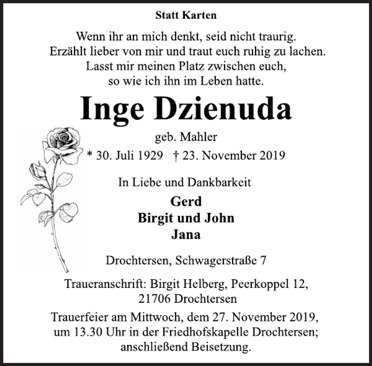<p>Statt Karten<br />Wenn ihr an mich denkt, seid nicht traurig.<br />Erzählt lieber von mir und traut euch ruhig zu lachen.<br />Lasst mir meinen Platz zwischen euch,<br />so wie ich ihn im Leben hatte.<br />Inge Dzienuda<br />geb. Mahler<br />* 30. Juli 1929 † 23. November 2019<br />In Liebe und Dankbarkeit<br />Gerd<br />Birgit und John<br />Jana<br />Drochtersen, Schwagerstraße 7<br />Traueranschrift: Birgit Helberg, Peerkoppel 12,<br />21706 Drochtersen<br />Trauerfeier am Mittwoch, dem 27. November 2019,<br />um 13.30 Uhr in der Friedhofskapelle Drochtersen;<br />anschließend Beisetzung.</p>