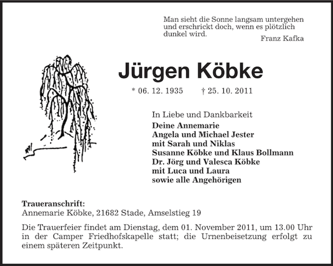 <p>Man sieht die Sonne langsam untergehen<br />und erschrickt doch, wenn es plötzlich<br />dunkel wird.<br />Franz Kafka<br />Jürgen Köbke<br />* 06. 12. 1935 † 25. 10. 2011<br />In Liebe und Dankbarkeit<br />Deine Annemarie<br />Angela und Michael Jester<br />mit Sarah und Niklas<br />Susanne Köbke und Klaus Bollmann<br />Dr. Jörg und Valesca Köbke<br />mit Luca und Laura<br />sowie alle Angehörigen<br />Traueranschrift:<br />Annemarie Köbke, 21682 Stade, Amselstieg 19<br />Die Trauerfeier findet am Dienstag, dem 01. November 2011, um 13.00 Uhr in der Camper Friedhofskapelle statt; die Urnenbeisetzung erfolgt zu<br />einem späteren Zeitpunkt.</p>