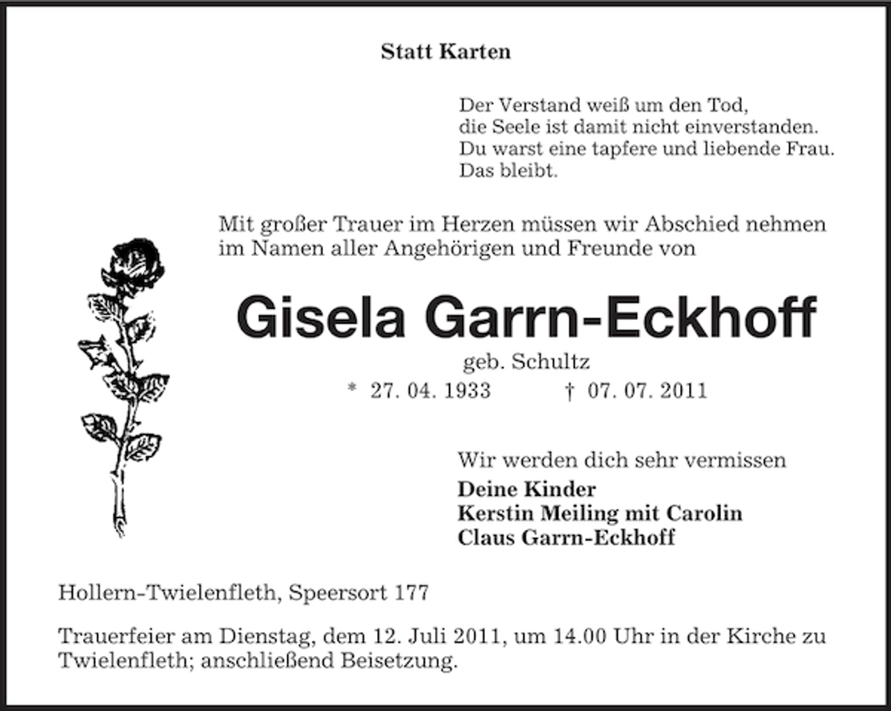 <p>Statt Karten<br />Der Verstand weiß um den Tod,<br />die Seele ist damit nicht einverstanden.<br />Du warst eine tapfere und liebende Frau.<br />Das bleibt.</p><p>Mit großer Trauer im Herzen müssen wir Abschied nehmen<br />im Namen aller Angehörigen und Freunde von</p><p>Gisela Garrn-Eckhoff<br />geb. Schultz<br />* 27. 04. 1933<br />† 07. 07. 2011<br />Wir werden dich sehr vermissen<br />Deine Kinder<br />Kerstin Meiling mit Carolin<br />Claus Garrn-Eckhoff<br />Hollern-Twielenfleth, Speersort 177<br />Trauerfeier am Dienstag, dem 12. Juli 2011, um 14.00 Uhr in der Kirche zu<br />Twielenfleth; anschließend Beisetzung.</p>