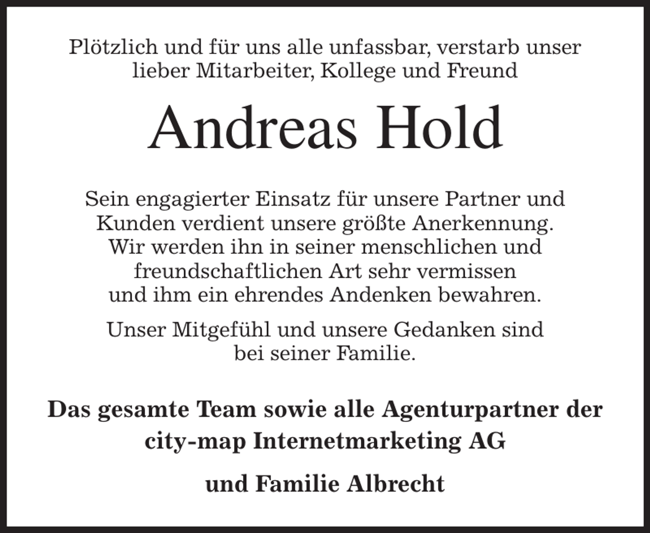 <p>Plötzlich und für uns alle unfassbar, verstarb unser<br />lieber Mitarbeiter, Kollege und Freund<br />Andreas Hold<br />Sein engagierter Einsatz für unsere Partner und<br />Kunden verdient unsere größte Anerkennung.<br />Wir werden ihn in seiner menschlichen und<br />freundschaftlichen Art sehr vermissen<br />und ihm ein ehrendes Andenken bewahren.<br />Unser Mitgefühl und unsere Gedanken sind<br />bei seiner Familie.<br />Das gesamte Team sowie alle Agenturpartner der<br />city-map Internetmarketing AG<br />und Familie Albrecht</p>