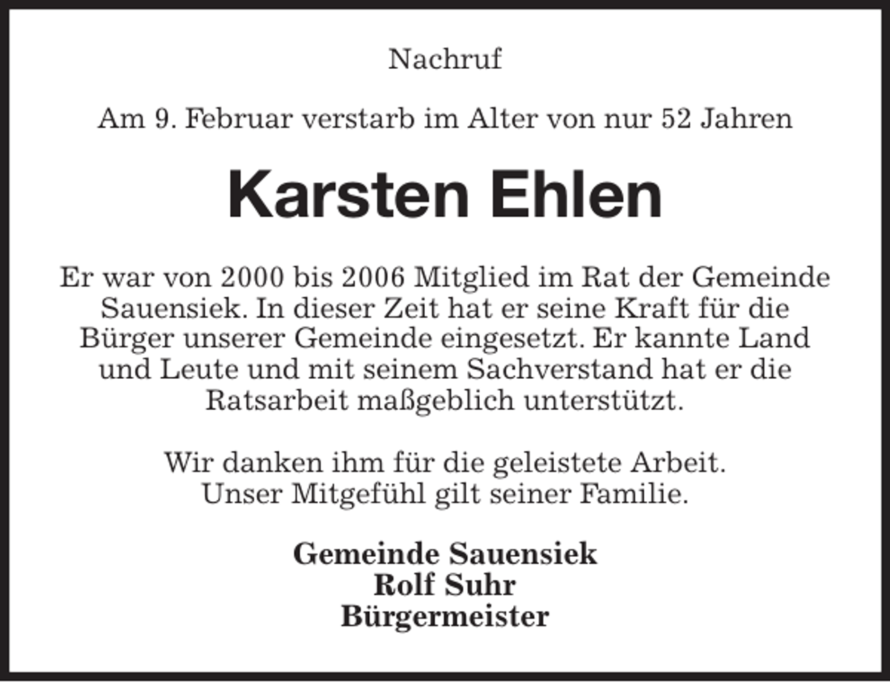 <p>Nachruf<br />Am 9. Februar verstarb im Alter von nur 52 Jahren<br />Karsten Ehlen<br />Er war von 2000 bis 2006 Mitglied im Rat der Gemeinde Sauensiek. In dieser Zeit hat er seine Kraft für die<br />Bürger unserer Gemeinde eingesetzt. Er kannte Land und Leute und mit seinem Sachverstand hat er die<br />Ratsarbeit maßgeblich unterstützt.</p><p>Wir danken ihm für die geleistete Arbeit.<br />Unser Mitgefühl gilt seiner Familie.<br />Gemeinde Sauensiek<br />Rolf Suhr<br />Bürgermeister</p>