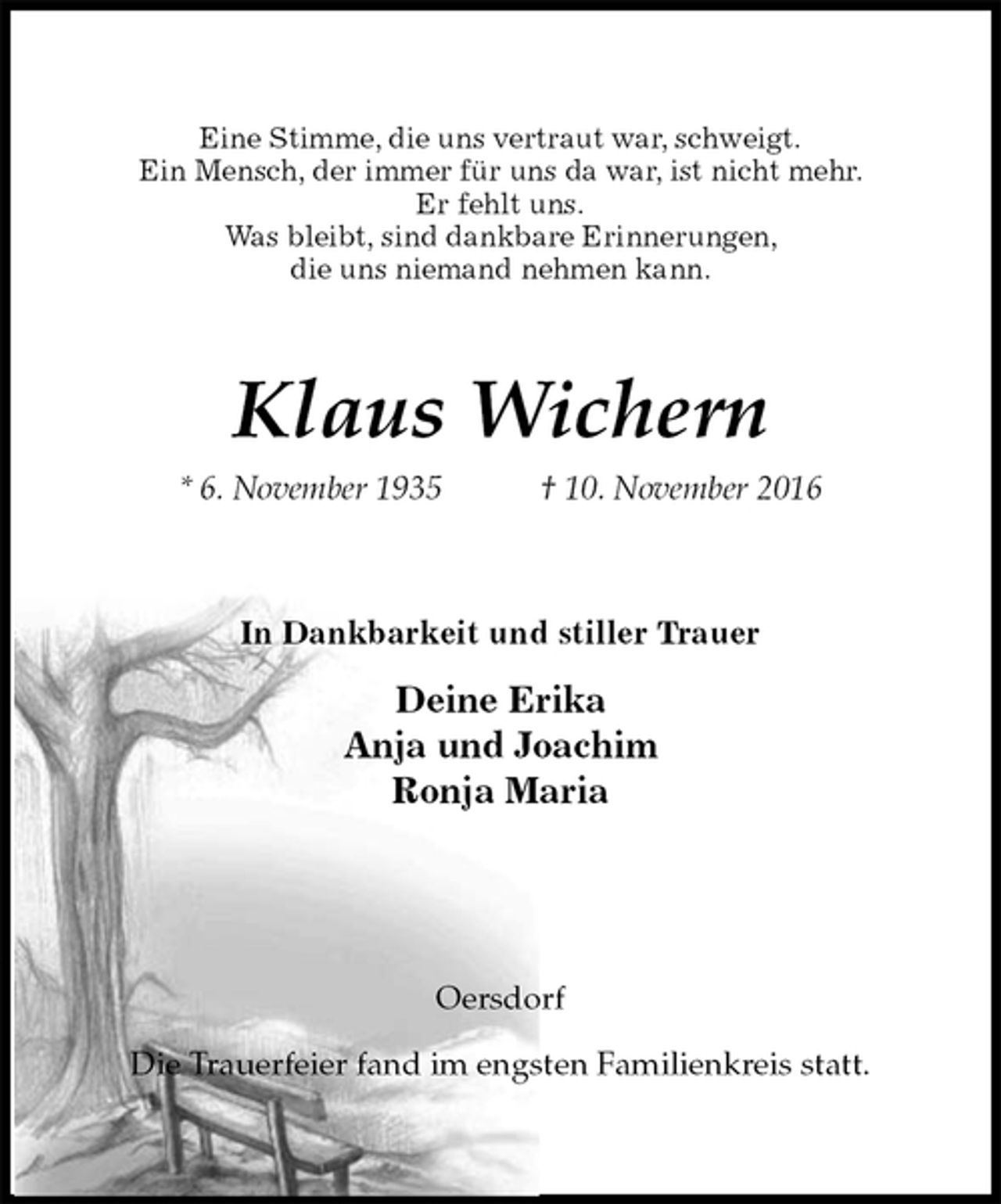 <p>Eine Stimme, die uns vertraut war, schweigt.<br />Ein Mensch, der immer für uns da war, ist nicht mehr.<br />Er fehlt uns.<br />Was bleibt, sind dankbare Erinnerungen,<br />die uns niemand nehmen kann.<br />Klaus Wichern<br />* 6. November 1935 † 10. November 2016<br />In Dankbarkeit und stiller Trauer<br />Deine Erika<br />Anja und Joachim<br />Ronja Maria<br />Oersdorf</p><p>Die Trauerfeier fand im engsten Familienkreis statt.</p>