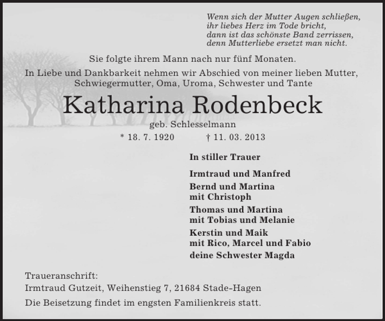 <p>Wenn sich der Mutter Augen schließen,<br />ihr liebes Herz im Tode bricht,<br />dann ist das schönste Band zerrissen,<br />denn Mutterliebe ersetzt man nicht.<br />Sie folgte ihrem Mann nach nur fünf Monaten.<br />In Liebe und Dankbarkeit nehmen wir Abschied von meiner lieben Mutter, Schwiegermutter, Oma, Uroma, Schwester und Tante<br />Katharina Rodenbeck<br />geb. Schlesselmann<br />* 18. 7. 1920 † 11. 03. 2013<br />In stiller Trauer<br />Irmtraud und Manfred<br />Bernd und Martina<br />mit Christoph<br />Thomas und Martina<br />mit Tobias und Melanie<br />Kerstin und Maik<br />mit Rico, Marcel und Fabio<br />deine Schwester Magda<br />Traueranschrift:<br />Irmtraud Gutzeit, Weihenstieg 7, 21684 Stade-Hagen<br />Die Beisetzung findet im engsten Familienkreis statt.</p>