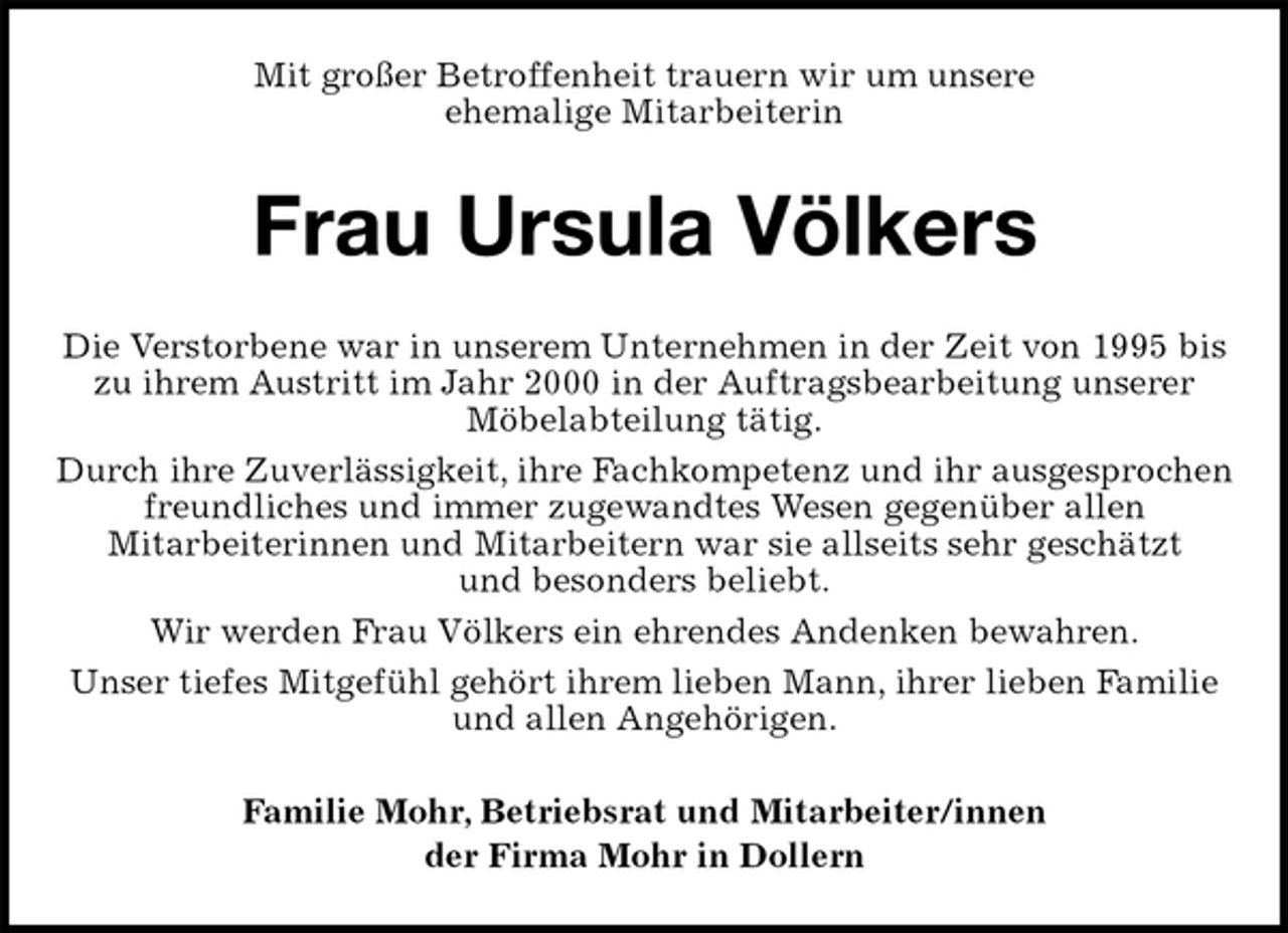 <p>Mit großer Betroffenheit trauern wir um unsere<br />ehemalige Mitarbeiterin<br />Frau Ursula Völkers<br />Die Verstorbene war in unserem Unternehmen in der Zeit von 1995 bis zu ihrem Austritt im Jahr 2000 in der Auftragsbearbeitung unserer<br />Möbelabteilung tätig.<br />Durch ihre Zuverlässigkeit, ihre Fachkompetenz und ihr ausgesprochen freundliches und immer zugewandtes Wesen gegenüber allen<br />Mitarbeiterinnen und Mitarbeitern war sie allseits sehr geschätzt<br />und besonders beliebt.<br />Wir werden Frau Völkers ein ehrendes Andenken bewahren.<br />Unser tiefes Mitgefühl gehört ihrem lieben Mann, ihrer lieben Familie<br />und allen Angehörigen.<br />Familie Mohr, Betriebsrat und Mitarbeiter/innen<br />der Firma Mohr in Dollern</p>