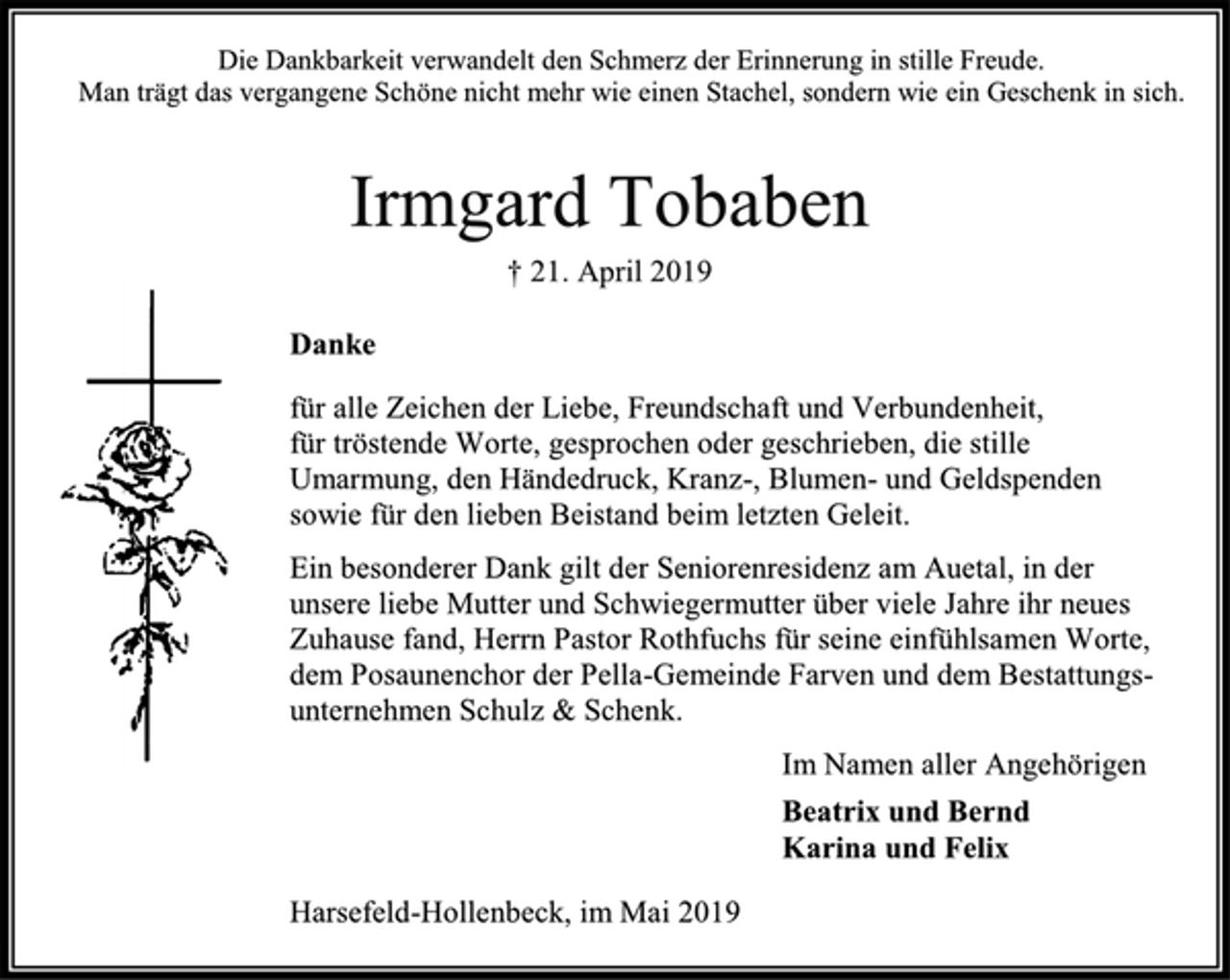 <p>Die Dankbarkeit verwandelt den Schmerz der Erinnerung in stille Freude.<br />Man trägt das vergangene Schöne nicht mehr wie einen Stachel, sondern wie ein Geschenk in sich.<br />Irmgard Tobaben<br />† 21. April 2019<br />Danke<br />für alle Zeichen der Liebe, Freundschaft und Verbundenheit,<br />für tröstende Worte, gesprochen oder geschrieben, die stille Umarmung, den Händedruck, Kranz-, Blumen- und Geldspenden sowie für den lieben Beistand beim letzten Geleit.<br />Ein besonderer Dank gilt der Seniorenresidenz am Auetal, in der unsere liebe Mutter und Schwiegermutter über viele Jahre ihr neues Zuhause fand, Herrn Pastor Rothfuchs für seine einfühlsamen Worte, dem Posaunenchor der Pella-Gemeinde Farven und dem Bestattungs- unternehmen Schulz &amp; Schenk.<br />Im Namen aller Angehörigen<br />Beatrix und Bernd<br />Karina und Felix<br />Harsefeld-Hollenbeck, im Mai 2019</p>