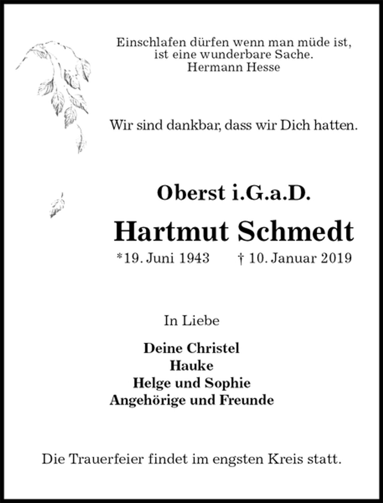 <p>Einschlafen dürfen wenn man müde ist,<br />ist eine wunderbare Sache.<br />Hermann Hesse<br />Wir sind dankbar, dass wir Dich hatten.<br />Oberst i.G.a.D.<br />Hartmut Schmedt<br />*19. Juni 1943 † 10. Januar 2019<br />In Liebe</p><p>Deine Christel<br />Hauke<br />Helge und Sophie<br />Angehörige und Freunde<br />Die Trauerfeier findet im engsten Kreis statt.</p>