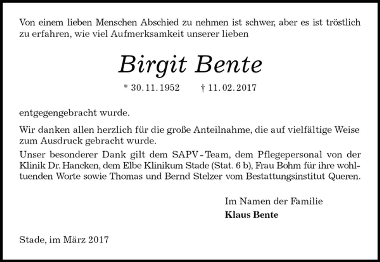 <p>Von einem lieben Menschen Abschied zu nehmen ist schwer, aber es ist tröstlich<br />zu erfahren, wie viel Aufmerksamkeit unserer lieben<br />Birgit Bente<br />* 30. 11. 1952 † 11. 02. 2017<br />entgegengebracht wurde.<br />Wir danken allen herzlich für die große Anteilnahme, die auf vielfältige Weise zum Ausdruck gebracht wurde.<br />Unser besonderer Dank gilt dem SAPV - Team, dem Pflegepersonal von der<br />Klinik Dr. Hancken, dem Elbe Klinikum Stade (Stat. 6 b), Frau Bohm für ihre wohl-<br />tuenden Worte sowie Thomas und Bernd Stelzer vom Bestattungsinstitut Queren.<br />Im Namen der Familie<br />Klaus Bente<br />Stade, im März 2017</p>