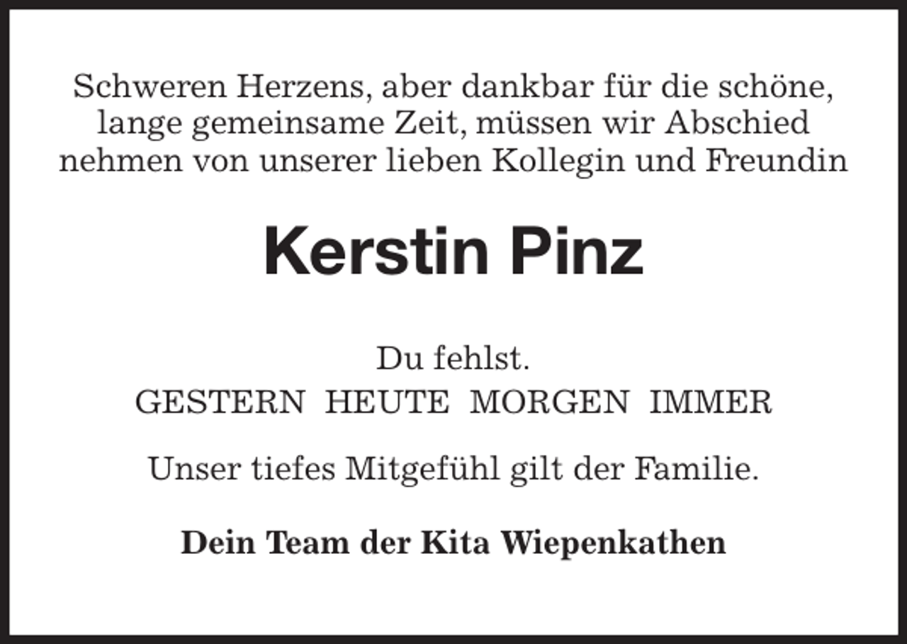 <p>Schweren Herzens, aber dankbar für die schöne,<br />lange gemeinsame Zeit, müssen wir Abschied<br />nehmen von unserer lieben Kollegin und Freundin<br />Kerstin Pinz<br />Du fehlst.<br />GESTERN HEUTE MORGEN IMMER<br />Unser tiefes Mitgefühl gilt der Familie.<br />Dein Team der Kita Wiepenkathen</p>