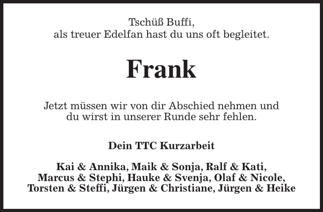 <p>Tschüß Buffi,<br />als treuer Edelfan hast du uns oft begleitet.<br />Frank<br />Jetzt müssen wir von dir Abschied nehmen und<br />du wirst in unserer Runde sehr fehlen.<br />Dein TTC Kurzarbeit</p><p>Kai &amp; Annika, Maik &amp; Sonja, Ralf &amp; Kati,<br />Marcus &amp; Stephi, Hauke &amp; Svenja, Olaf &amp; Nicole,<br />Torsten &amp; Steffi, Jürgen &amp; Christiane, Jürgen &amp; Heike</p>