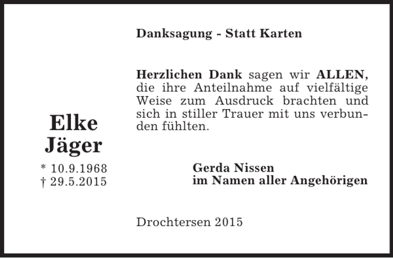 <p>Elke<br />Jäger<br />* 10.9.1968<br />† 29.5.2015<br />Danksagung - Statt Karten<br />Herzlichen Dank sagen wir ALLEN, die ihre Anteilnahme auf vielfältige Weise zum Ausdruck brachten und sich in stiller Trauer mit uns verbunden fühlten.<br />Gerda Nissen<br />im Namen aller Angehörigen<br />Drochtersen 2015</p>