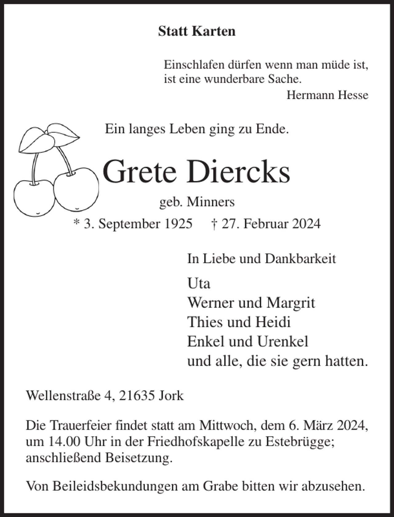 <p>Statt Karten<br />Einschlafen dürfen wenn man müde ist,<br />ist eine wunderbare Sache.<br />Hermann Hesse<br />Ein langes Leben ging zu Ende.<br />Grete Diercks<br />geb. Minners<br />* 3. September 1925 † 27. Februar 2024<br />In Liebe und Dankbarkeit<br />Uta<br />Werner und Margrit<br />Thies und Heidi<br />Enkel und Urenkel<br />und alle, die sie gern hatten.<br />Wellenstraße 4, 21635 Jork<br />Die Trauerfeier findet statt am Mittwoch, dem 6. März 2024,<br />um 14.00 Uhr in der Friedhofskapelle zu Estebrügge;<br />anschließend Beisetzung.<br />Von Beileidsbekundungen am Grabe bitten wir abzusehen.</p>
