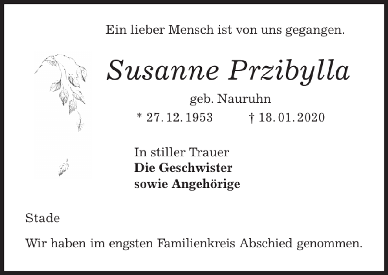 <p>Ein lieber Mensch ist von uns gegangen.<br />Susanne Przibylla<br />geb. Nauruhn<br />* 27. 12. 1953 † 18. 01. 2020<br />In stiller Trauer<br />Die Geschwister<br />sowie Angehörige<br />Stade</p>
<p>Wir haben im engsten Familienkreis Abschied genommen.</p>