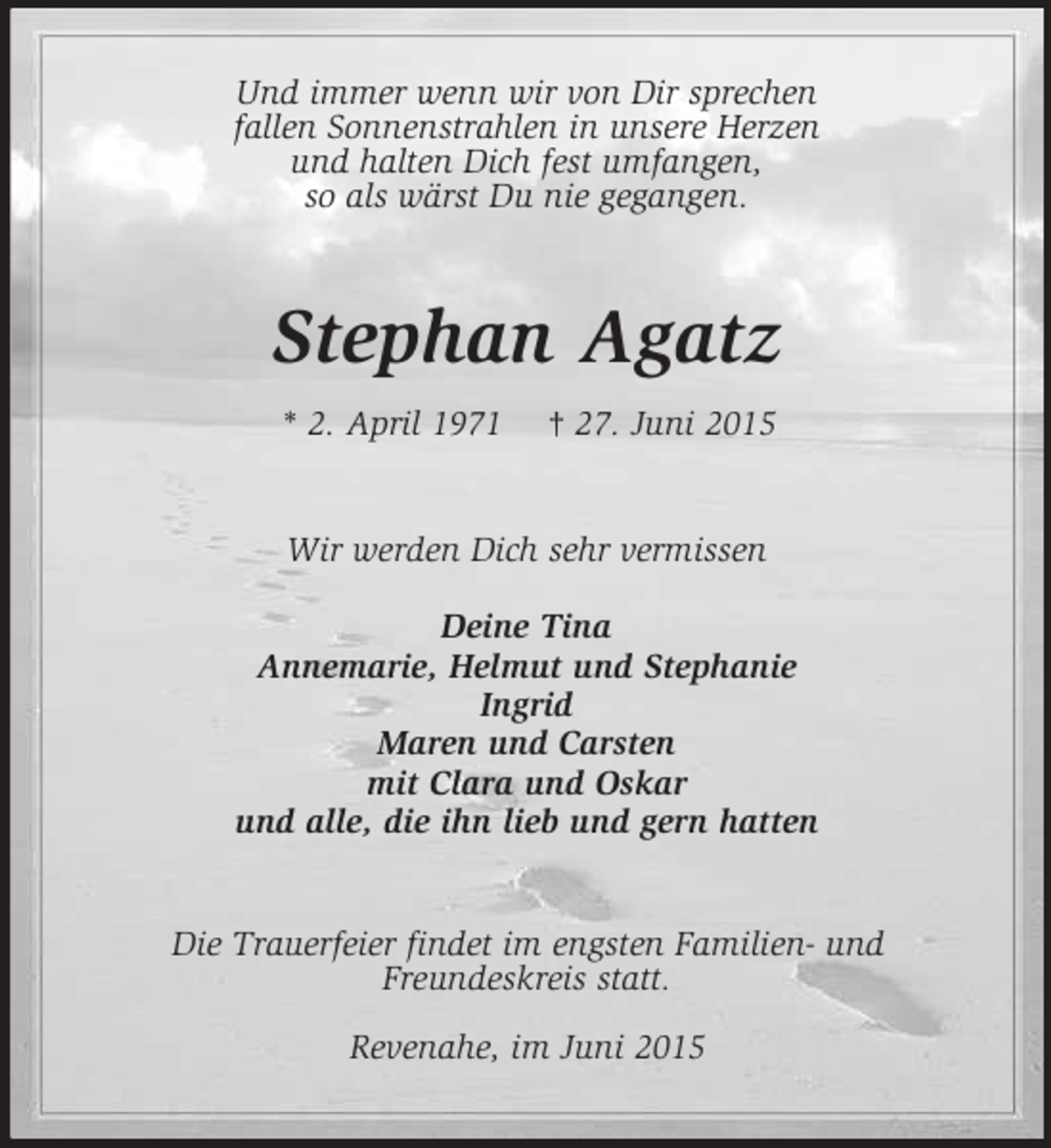 <p>Und immer wenn wir von Dir sprechen<br />fallen Sonnenstrahlen in unsere Herzen<br />und halten Dich fest umfangen,<br />so als wärst Du nie gegangen.<br />Stephan Agatz<br />* 2. April 1971 † 27. Juni 2015<br />Wir werden Dich sehr vermissen</p>
<p>Deine Tina<br />Annemarie, Helmut und Stephanie<br />Ingrid<br />Maren und Carsten<br />mit Clara und Oskar<br />und alle, die ihn lieb und gern hatten<br />Die Trauerfeier findet im engsten Familien- und<br />Freundeskreis statt.</p>
<p>Revenahe, im Juni 2015</p>