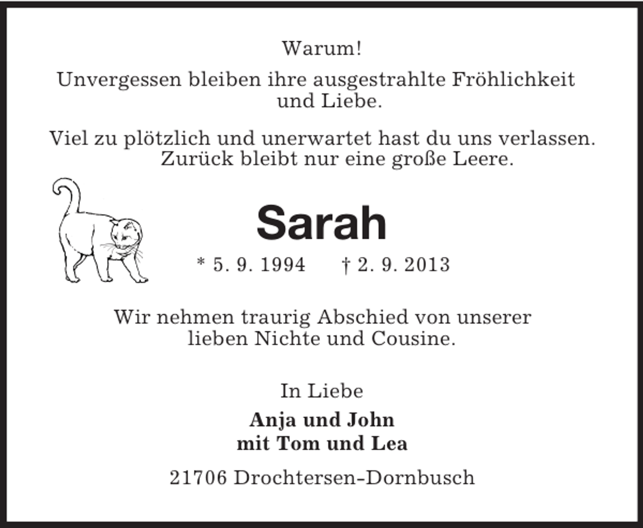 <p>Warum!<br />Unvergessen bleiben ihre ausgestrahlte Fröhlichkeit<br />und Liebe.<br />Viel zu plötzlich und unerwartet hast du uns verlassen.<br />Zurück bleibt nur eine große Leere.<br />Sarah<br />* 5. 9. 1994 † 2. 9. 2013<br />Wir nehmen traurig Abschied von unserer<br />lieben Nichte und Cousine.<br />In Liebe<br />Anja und John<br />mit Tom und Lea<br />21706 Drochtersen-Dornbusch</p>