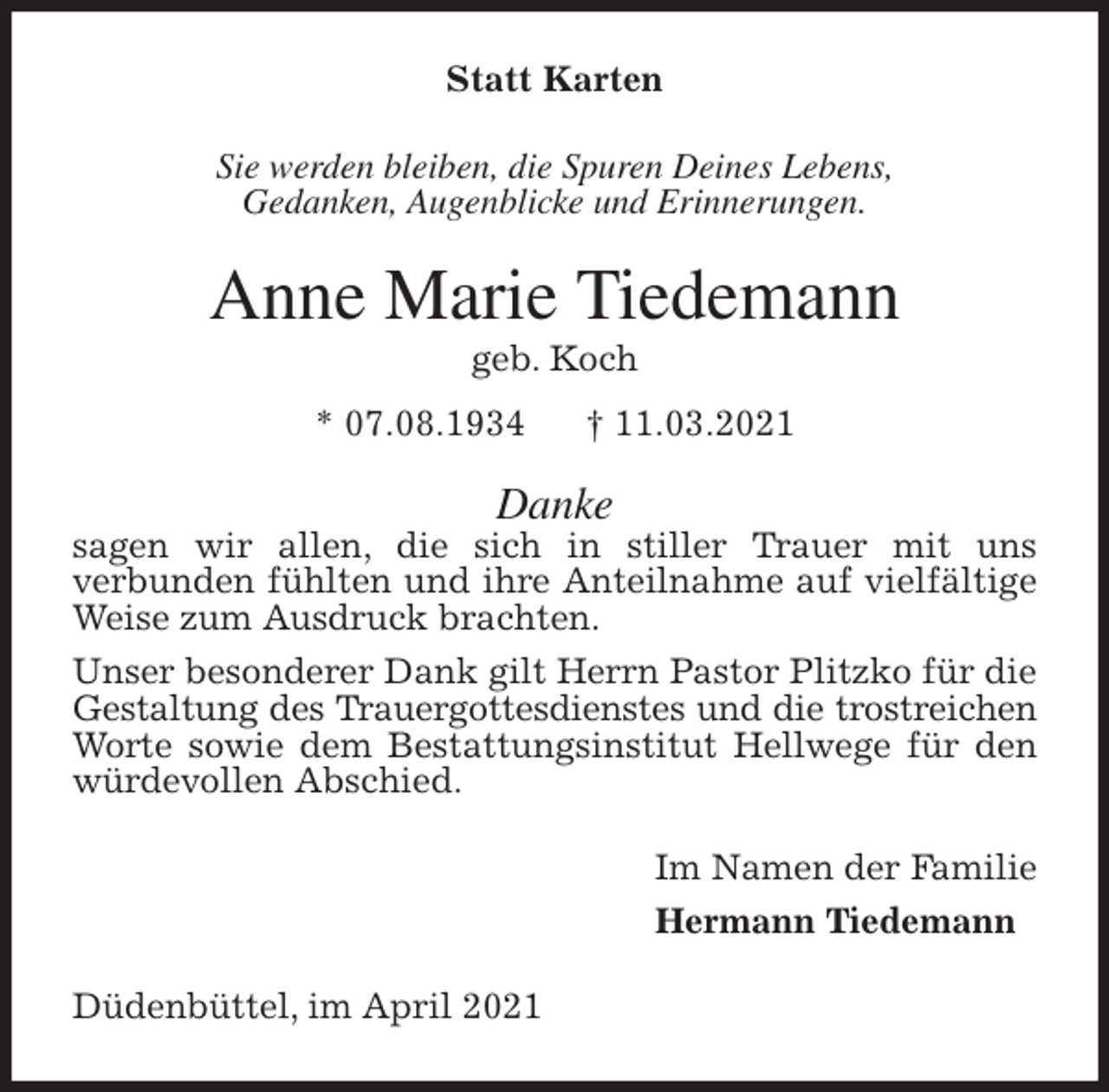 <p>Statt Karten<br />Sie werden bleiben, die Spuren Deines Lebens,<br />Gedanken, Augenblicke und Erinnerungen.<br />Anne Marie Tiedemann<br />geb. Koch<br />* 07.08.1934 † 11.03.2021<br />Danke<br />sagen wir allen, die sich in stiller Trauer mit uns<br />verbunden fühlten und ihre Anteilnahme auf vielfältige Weise zum Ausdruck brachten.<br />Unser besonderer Dank gilt Herrn Pastor Plitzko für die Gestaltung des Trauergottesdienstes und die trostreichen<br />Worte sowie dem Bestattungsinstitut Hellwege für den würdevollen Abschied.<br />Im Namen der Familie<br />Hermann Tiedemann<br />Düdenbüttel, im April 2021</p>