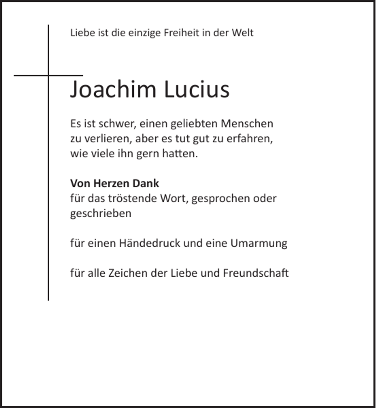 <p>Liebe ist die einzige Freiheit in der Welt<br />Joachim Lucius<br />Es ist schwer, einen geliebten Menschen<br />zu verlieren, aber es tut gut zu erfahren,<br />wie viele ihn gern hatten.<br />Von Herzen Dank<br />für das tröstende Wort, gesprochen oder<br />geschrieben<br />für einen Händedruck und eine Umarmung<br />für alle Zeichen der Liebe und Freundschaft</p>
