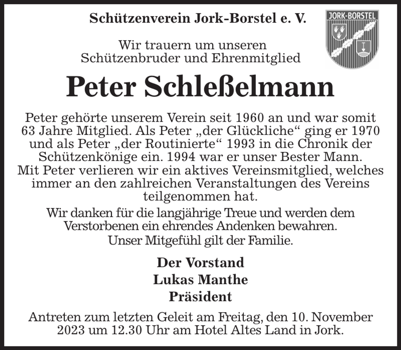 <p>Schützenverein Jork-Borstel e. V.</p><p>Wir trauern um unseren<br />Schützenbruder und Ehrenmitglied<br />Peter Schleßelmann<br />Peter gehörte unserem Verein seit 1960 an und war somit 63 Jahre Mitglied. Als Peter „der Glückliche“ ging er 1970 und als Peter „der Routinierte“ 1993 in die Chronik der Schützenkönige ein. 1994 war er unser Bester Mann.</p><p>Mit Peter verlieren wir ein aktives Vereinsmitglied, welches immer an den zahlreichen Veranstaltungen des Vereins teilgenommen hat.</p><p>Wir danken für die langjährige Treue und werden dem<br />Verstorbenen ein ehrendes Andenken bewahren.<br />Unser Mitgefühl gilt der Familie.<br />Der Vorstand<br />Lukas Manthe<br />Präsident<br />Antreten zum letzten Geleit am Freitag, den 10. November 2023 um 12.30 Uhr am Hotel Altes Land in Jork.</p>